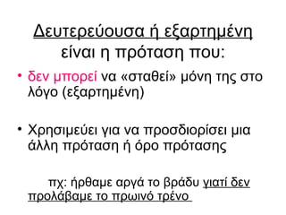 Δευτερεύουσα ή εξαρτημένη  είναι η πρόταση που: δεν μπορεί  να  «σταθεί»  μόνη της στο λόγο (εξαρτημένη) Χρησιμεύει για να προσδιορίσει μια άλλη πρόταση ή όρο πρότασης πχ: ήρθαμε αργά το βράδυ  γιατί δεν   προλάβαμε το πρωινό τρένο  