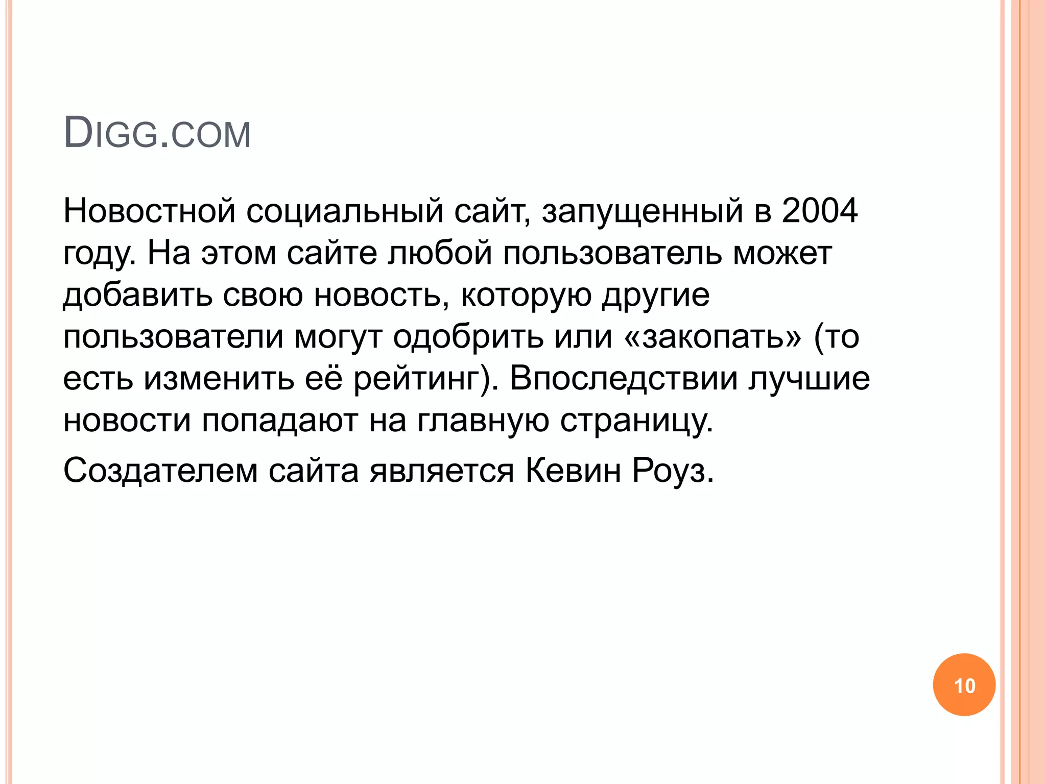 Digg.comНовостной социальный сайт, запущенный в 2004 году. На этом сайте любой пользователь может добавить свою новость, которую другие пользователи могут одобрить или «закопать» (то есть изменить её рейтинг). Впоследствии лучшие новости попадают на главную страницу.Создателем сайта является Кевин Роуз.10