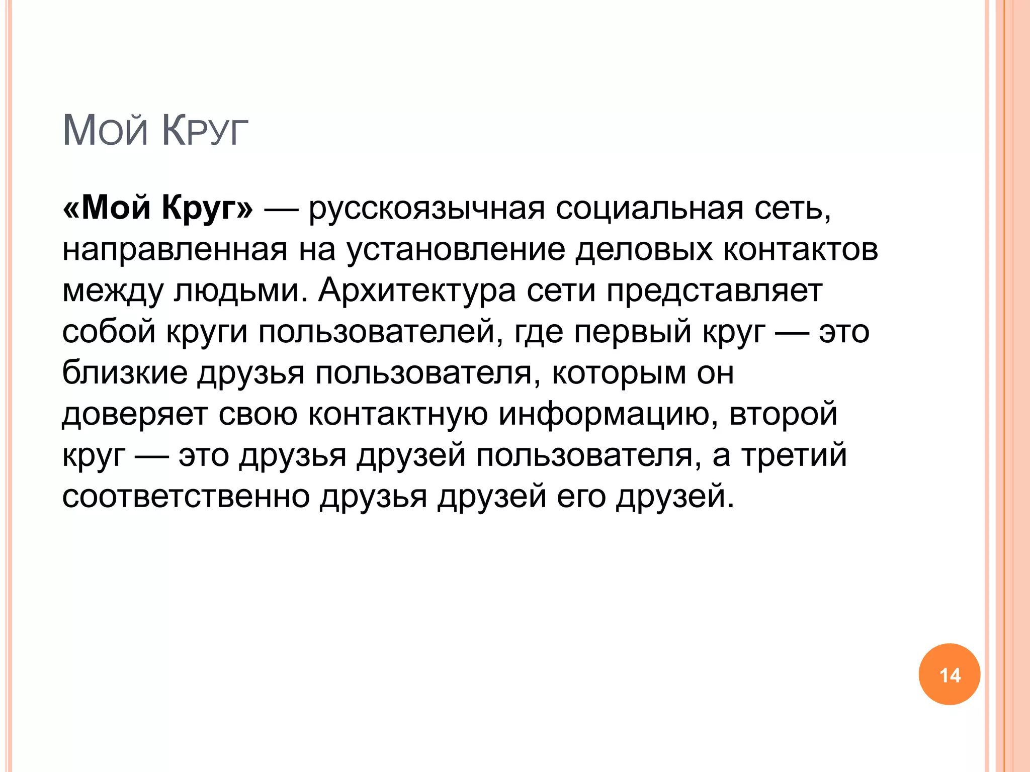 Мой Круг«Мой Круг» — русскоязычная социальная сеть, направленная на установление деловых контактов между людьми. Архитектура сети представляет собой круги пользователей, где первый круг — это близкие друзья пользователя, которым он доверяет свою контактную информацию, второй круг — это друзья друзей пользователя, а третий соответственно друзья друзей его друзей.14