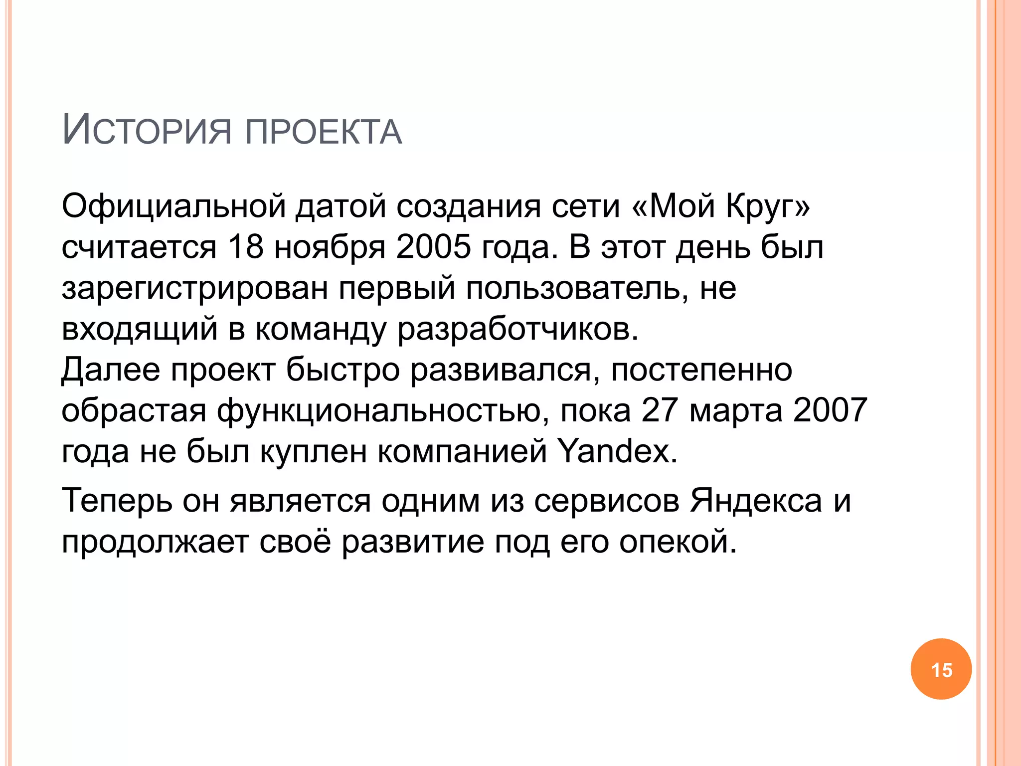 История проектаОфициальной датой создания сети «Мой Круг» считается 18 ноября 2005 года. В этот день был зарегистрирован первый пользователь, не входящий в команду разработчиков. Далее проект быстро развивался, постепенно обрастая функциональностью, пока 27марта 2007 года не был куплен компанией Yandex. Теперь он является одним из сервисов Яндекса и продолжает своё развитие под его опекой.15