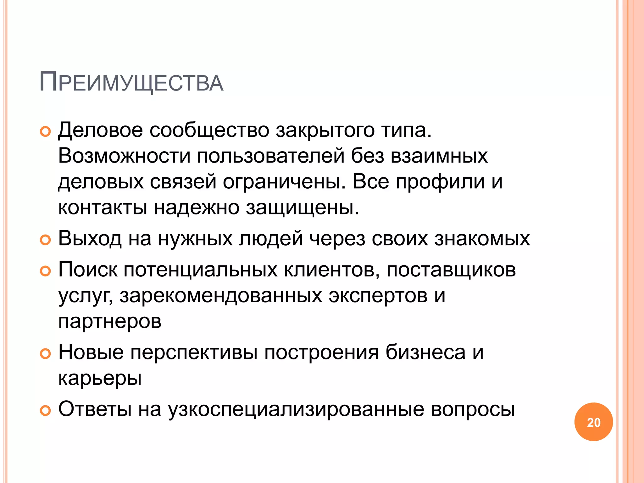 ПреимуществаДеловое сообщество закрытого типа. Возможности пользователей без взаимных деловых связей ограничены. Все профили и контакты надежно защищены.Выход на нужных людей через своих знакомыхПоиск потенциальных клиентов, поставщиков услуг, зарекомендованных экспертов и партнеровНовые перспективы построения бизнеса и карьерыОтветы на узкоспециализированные вопросы20