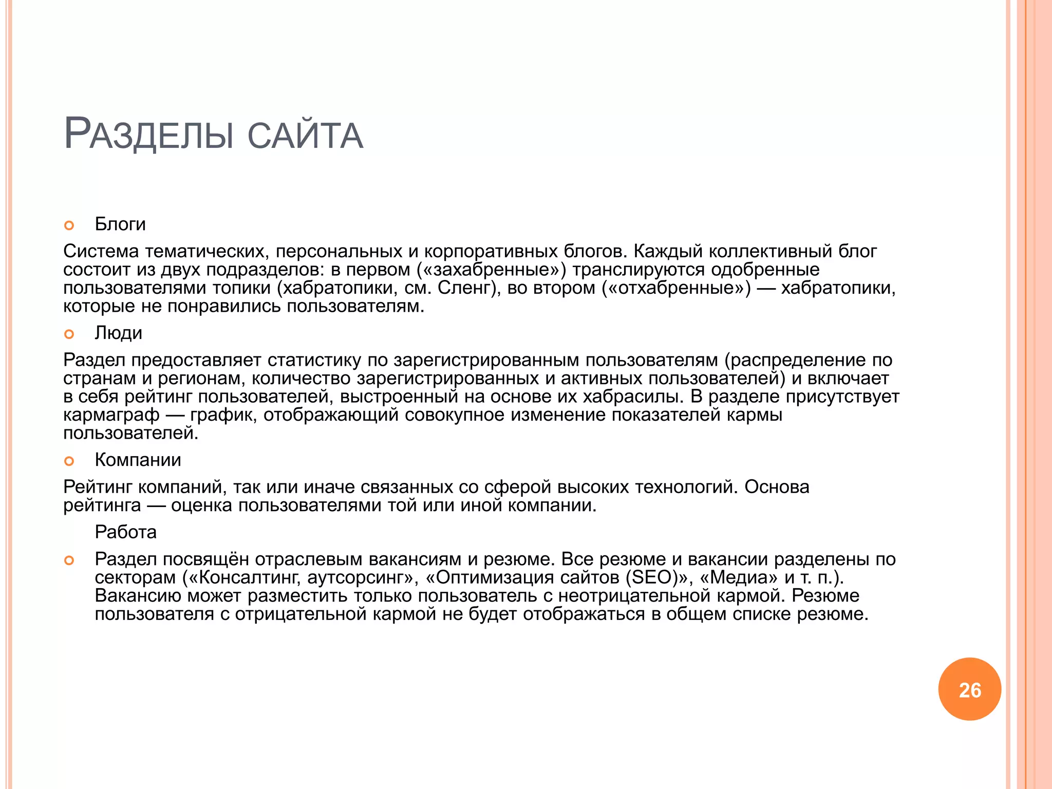Разделы сайтаБлогиСистема тематических, персональных и корпоративных блогов. Каждый коллективный блог состоит из двух подразделов: в первом («захабренные») транслируются одобренные пользователями топики (хабратопики, см. Сленг), во втором («отхабренные») — хабратопики, которые не понравились пользователям.ЛюдиРаздел предоставляет статистику по зарегистрированным пользователям (распределение по странам и регионам, количество зарегистрированных и активных пользователей) и включает в себя рейтинг пользователей, выстроенный на основе их хабрасилы. В разделе присутствует кармаграф — график, отображающий совокупное изменение показателей кармы пользователей.КомпанииРейтинг компаний, так или иначе связанных со сферой высоких технологий. Основа       рейтинга — оценка пользователями той или иной компании.      РаботаРаздел посвящён отраслевым вакансиям и резюме. Все резюме и вакансии разделены по секторам («Консалтинг, аутсорсинг», «Оптимизация сайтов (SEO)», «Медиа» и т. п.). Вакансию может разместить только пользователь с неотрицательной кармой. Резюме пользователя с отрицательной кармой не будет отображаться в общем списке резюме.26