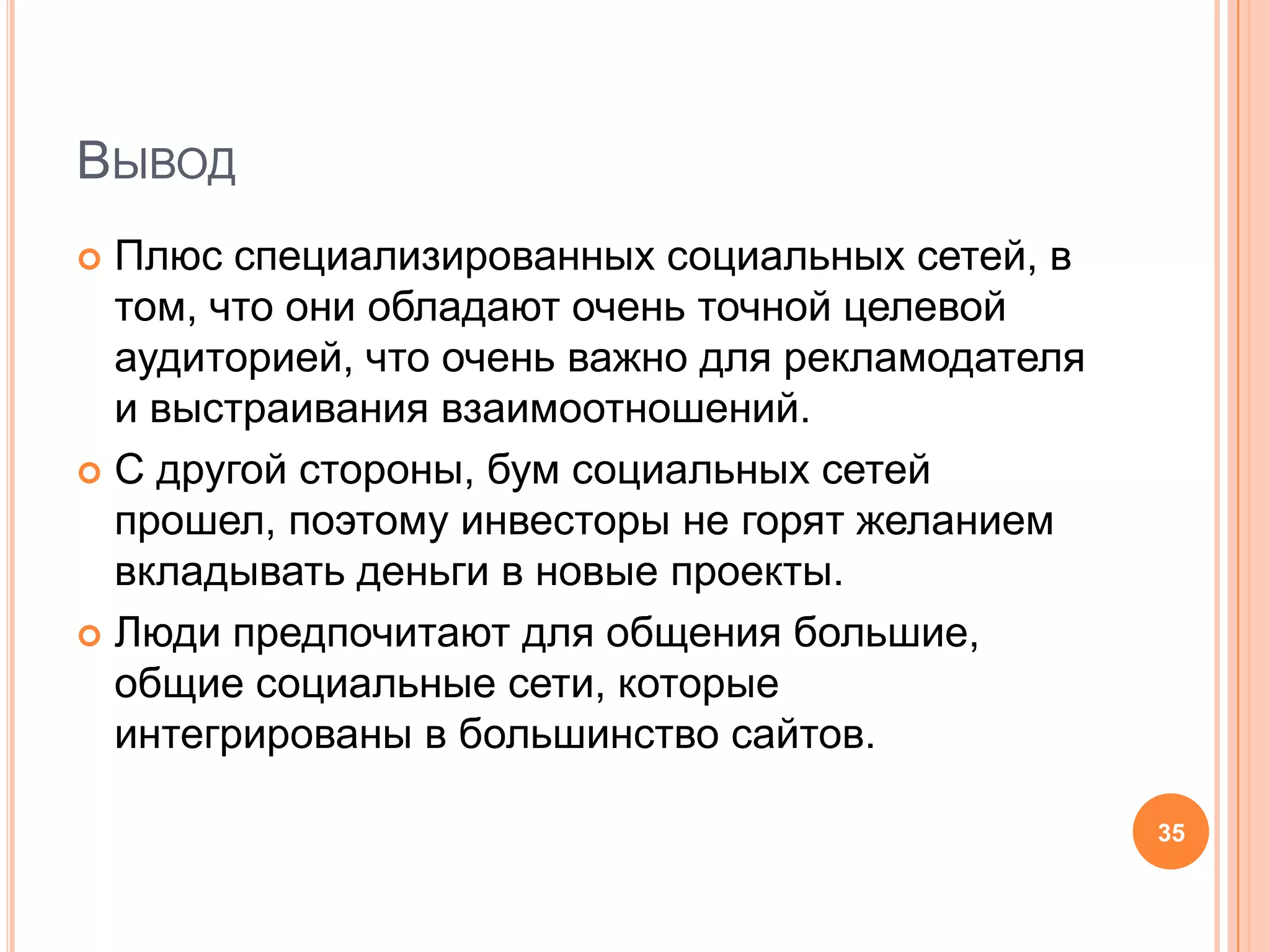 ВыводПлюс специализированных социальных сетей, в том, что они обладают очень точной целевой аудиторией, что очень важно для рекламодателя и выстраивания взаимоотношений.С другой стороны, бум социальных сетей прошел, поэтому инвесторы не горят желанием вкладывать деньги в новые проекты. Люди предпочитают для общения большие, общие социальные сети, которые интегрированы в большинство сайтов.35