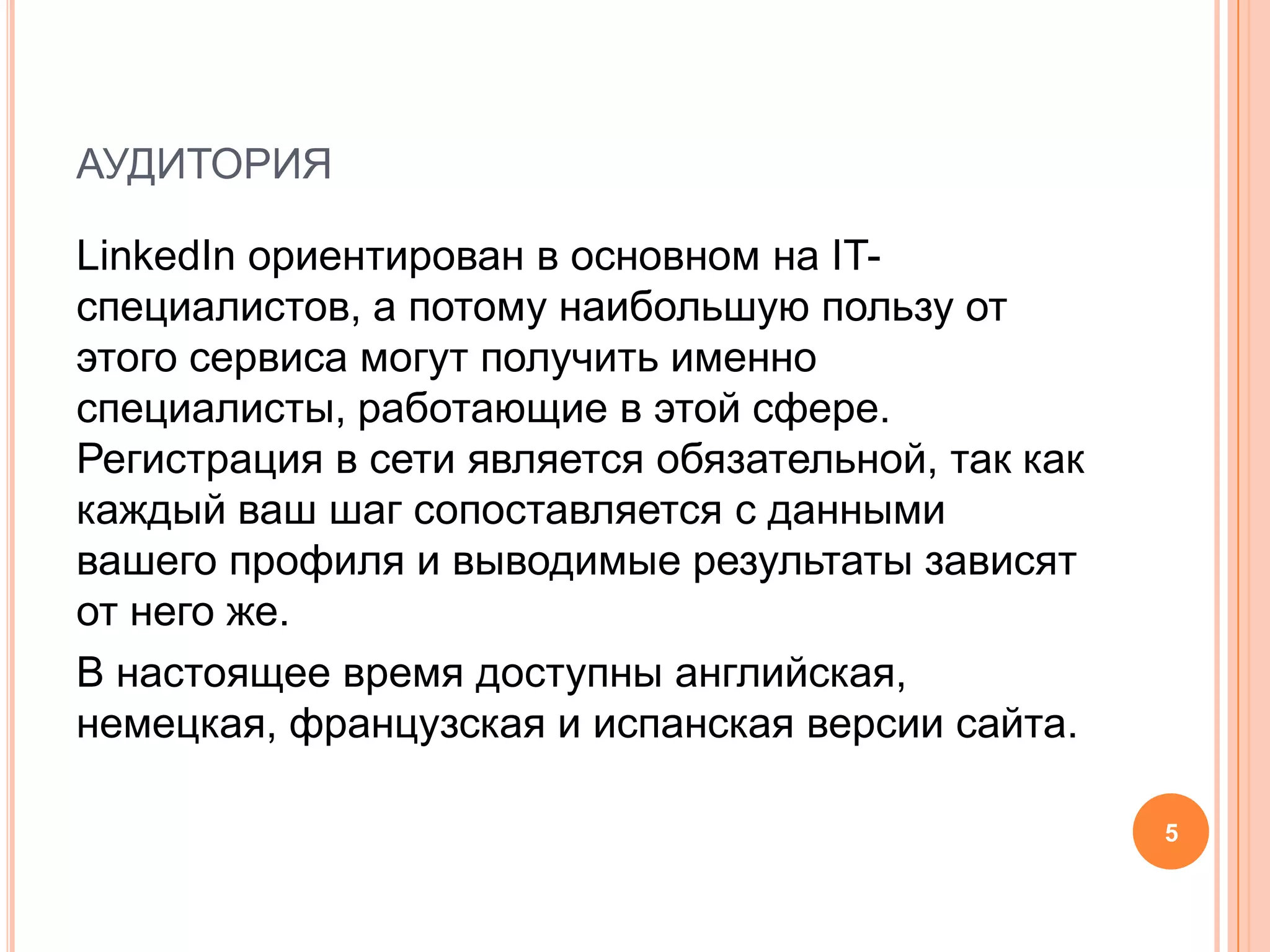 аудиторияLinkedIn ориентирован в основном на IT-специалистов, а потому наибольшую пользу от этого сервиса могут получить именно специалисты, работающие в этой сфере. Регистрация в сети является обязательной, так как каждый ваш шаг сопоставляется с данными вашего профиля и выводимые результаты зависят от него же.В настоящее время доступны английская, немецкая, французская и испанская версии сайта.5
