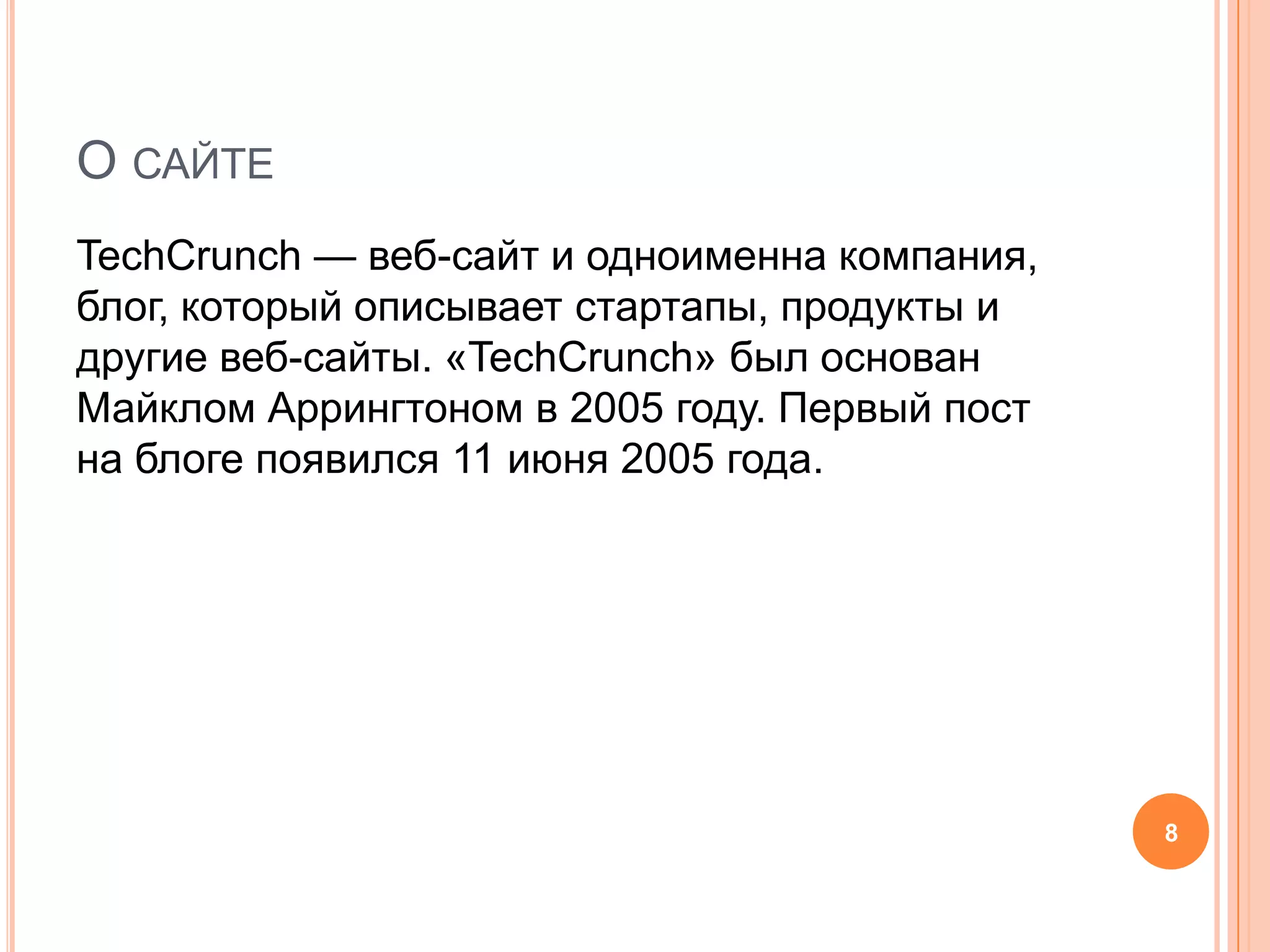 О сайтеTechCrunch — веб-сайт и одноименна компания, блог, который описывает стартапы, продукты и другие веб-сайты. «TechCrunch» был основан Майклом Аррингтономв 2005 году. Первый пост на блоге появился 11 июня 2005 года.8