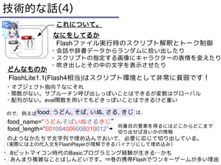 技術的な話(4)
               これについて。
               なにをしてるか
               Flashファイル実行時のスクリプト解釈とトーク制御
           ・会話や辞書データからランダムに拾い出したり
           ・スクリプトの指定する画像にキャラクターの表情を変えたり
           ・吹き出しとその中の文字を表示させたり
 どんなものか
 FlashLite1.1(Flash4相当)はスクリプト環境として非常に貧弱です！
・オブジェクト指向？なにそれ
・関数がない。サブルーチン呼び出しっぽいことはできるが変数はグローバル
・配列がない。eval関数を用いてもどきっぽいことはできるけど重い

ので、例えば food:   うどん, そば, いぬ, さる, きじ は、
 food_name=”うどんそばいぬさるきじ”
                                  何番目の要素を得るにはどこからどこまで
 food_length=”001004006008010012” 切り出せば良いかの情報
のようなかたちで文字列で埋め込んでおいて、必要に応じて切り出している。
（実際には上の代入文をFlashPlayerが理解できるバイナリにして埋め込み）
・ 8ビットマイコン時代のBasicプログラミング経験が生きる…かも
・ あんまり複雑なことはしんどいです。⇒巷の携帯Flashでワンキーゲームが多い理由
 