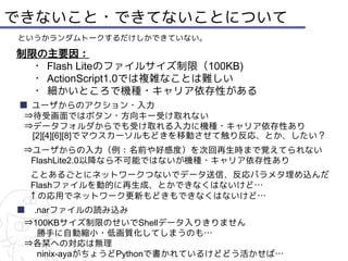 できないこと・できてないことについて
というかランダムトークするだけしかできていない。

制限の主要因：
 ・ Flash Liteのファイルサイズ制限（100KB)
 ・ ActionScript1.0では複雑なことは難しい　
 ・ 細かいところで機種・キャリア依存性がある
■ ユーザからのアクション・入力
 ⇒待受画面ではボタン・方向キー受け取れない
 ⇒データフォルダからでも受け取れる入力に機種・キャリア依存性あり
  [2][4][6][8]でマウスカーソルもどきを移動させて触り反応、とか、したい？
 ⇒ユーザからの入力（例：名前や好感度）を次回再生時まで覚えてられない
  FlashLite2.0以降なら不可能ではないが機種・キャリア依存性あり
 ことあるごとにネットワークつないでデータ送信、反応パラメタ埋め込んだ
 Flashファイルを動的に再生成、とかできなくはないけど…
 ↑の応用でネットワーク更新もどきもできなくはないけど…
■　.narファイルの読み込み
 ⇒100KBサイズ制限のせいでShellデータ入りきりません
 　 勝手に自動縮小・低画質化してしまうのも…
 ⇒各栞への対応は無理
 　 ninix-ayaがちょうどPythonで書かれているけどどう活かせば…
 