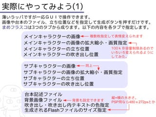 実際にやってみよう(1)
薄いラッパですが一応ＧＵＩで操作できます。
画像や台本のファイル、立ち位置などを指定して生成ボタンを押すだけです。
まめフラスコは3つのタブから成ります。以下の内容を各タブで指定します。

    メインキャラクターの画像　 複数枚指定して表情変えられます
    メインキャラクターの画像の拡大縮小・画質指定
    メインキャラクターの立ち位置      100ｋＢ容量制限あるので
                        いろいろ変えられるように
    メインキャラクターの吹き出し位置    してみた。

    サブキャラクターの画像　 同上
    サブキャラクターの画像の拡大縮小・画質指定
    サブキャラクターの立ち位置
    サブキャラクターの吹き出し位置

     台本記述ファイル
                              縦×横の大きさ。
     背景画像ファイル     背景も設定できます   PSP用なら480ｘ272pxとか
     吹き出し・吹き出し内テキストの色指定
     生成されるFlashファイルのサイズ指定
 
