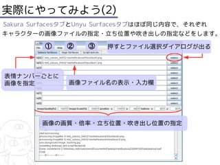 実際にやってみよう(2)
Sakura SurfacesタブとUnyu Surfacesタブはほぼ同じ内容で、それぞれ
キャラクターの画像ファイルの指定・立ち位置や吹き出しの指定などをします。

         ①    ②    ③   押すとファイル選択ダイアログが出る



表情ナンバーごとに
画像を指定         画像ファイル名の表示・入力欄




        画像の画質・倍率・立ち位置・吹き出し位置の指定
 