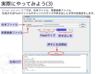 実際にやってみよう(3)
Script and etc.タブでは、台本ファイル、背景画像ファイル、
生成されるFlashファイルのキャンバスサイズや吹き出しと文字の色指定をします。



台本ファイル

背景画像ファイル
                Flashサイズ   吹き出し色


                   押すと生成開始




   生成ログ
 