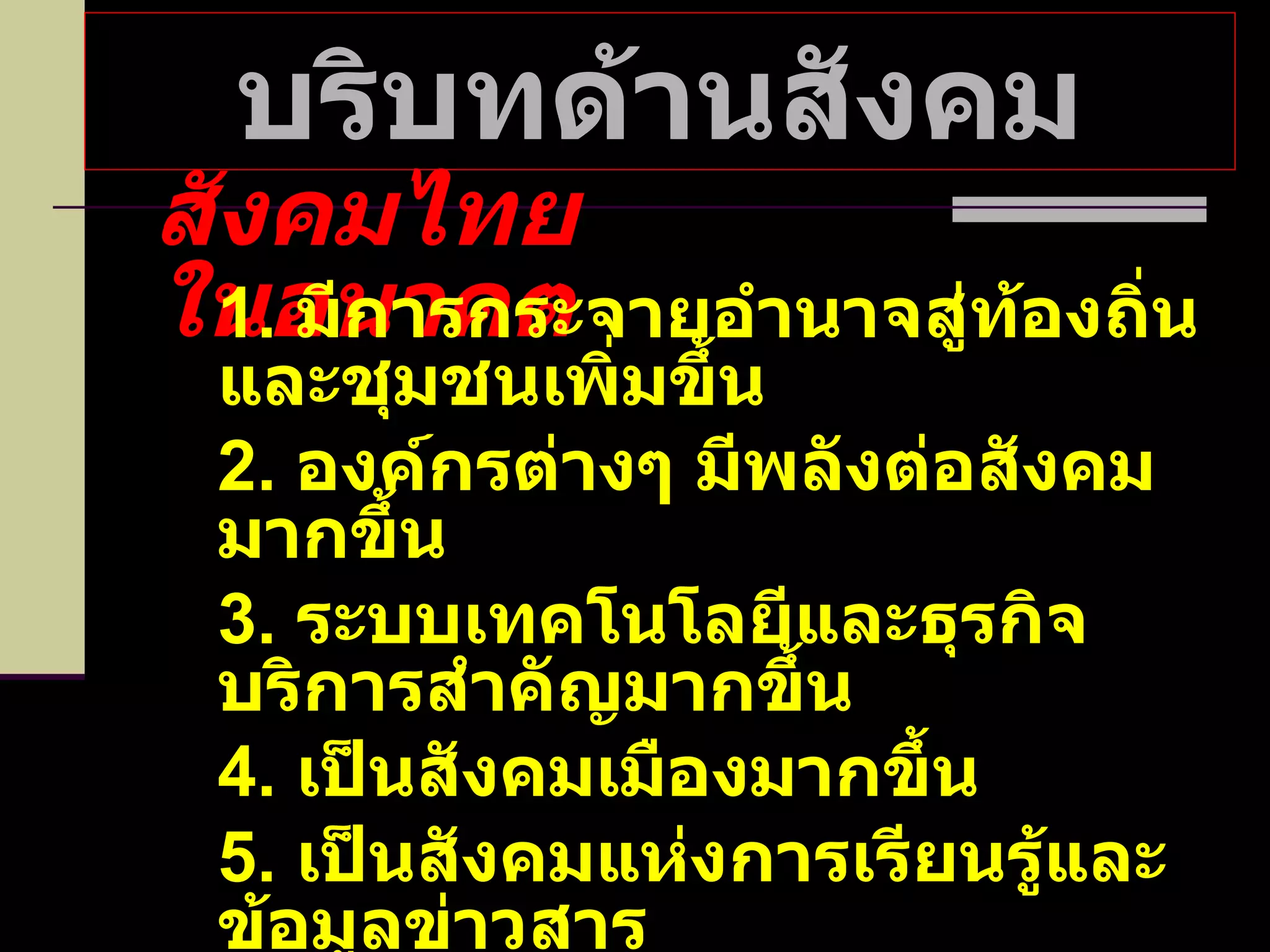 บริบทด้านสังคม สังคมไทยในอนาคต 1.  มีการกระจายอำนาจสู่ท้องถิ่นและชุมชนเพิ่มขึ้น 2.  องค์กรต่างๆ มีพลังต่อสังคมมากขึ้น 3.  ระบบเทคโนโลยีและธุรกิจบริการสำคัญมากขึ้น 4.  เป็นสังคมเมืองมากขึ้น 5.  เป็นสังคมแห่งการเรียนรู้และข้อมูลข่าวสาร 6.  คำนึงถึงสิทธิมนุษยชนมากขึ้น 7.  เห็นความเป็นปัจเจกมากขึ้น 