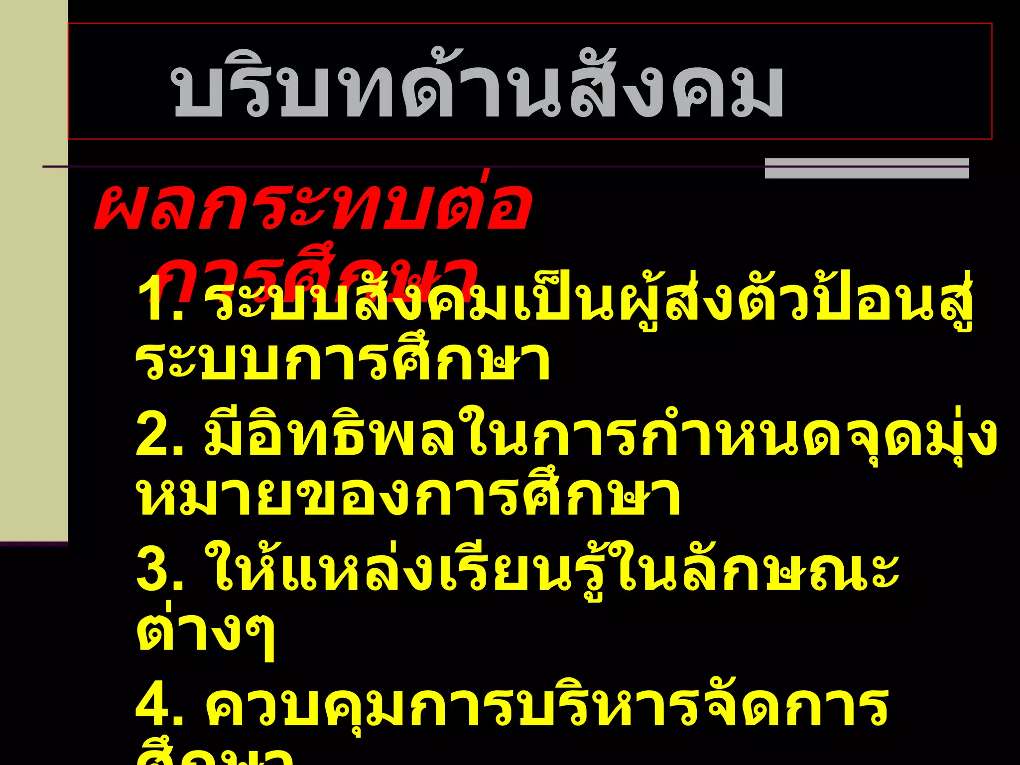 บริบทด้านสังคม  ผลกระทบต่อการศึกษา 1.  ระบบสังคมเป็นผู้ส่งตัวป้อนสู่ระบบการศึกษา 2.  มีอิทธิพลในการกำหนดจุดมุ่งหมายของการศึกษา 3.  ให้แหล่งเรียนรู้ในลักษณะต่างๆ 4.  ควบคุมการบริหารจัดการศึกษา 