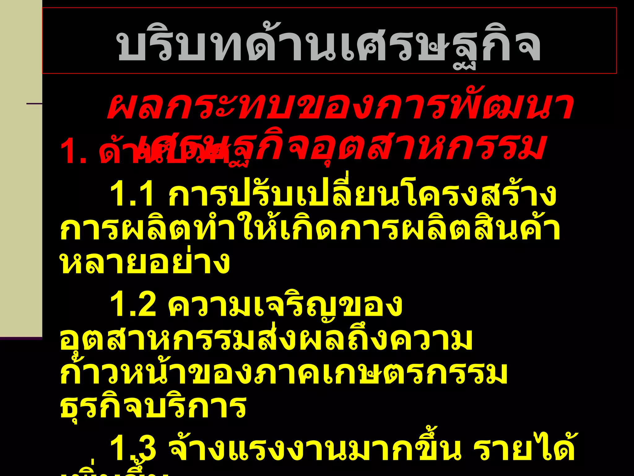 บริบทด้านเศรษฐกิจ ผลกระทบของการพัฒนาเศรษฐกิจอุตสาหกรรม 1.  ด้านบวก 1.1  การปรับเปลี่ยนโครงสร้างการผลิตทำให้เกิดการผลิตสินค้าหลายอย่าง 1.2  ความเจริญของอุตสาหกรรมส่งผลถึงความก้าวหน้าของภาคเกษตรกรรม ธุรกิจบริการ 1.3  จ้างแรงงานมากขึ้น รายได้เพิ่มขึ้น 1.4  การศึกษาขยายตัวมากขึ้น ความต้องการสูงขึ้น 1.5  ชนบทเจริญขึ้น 