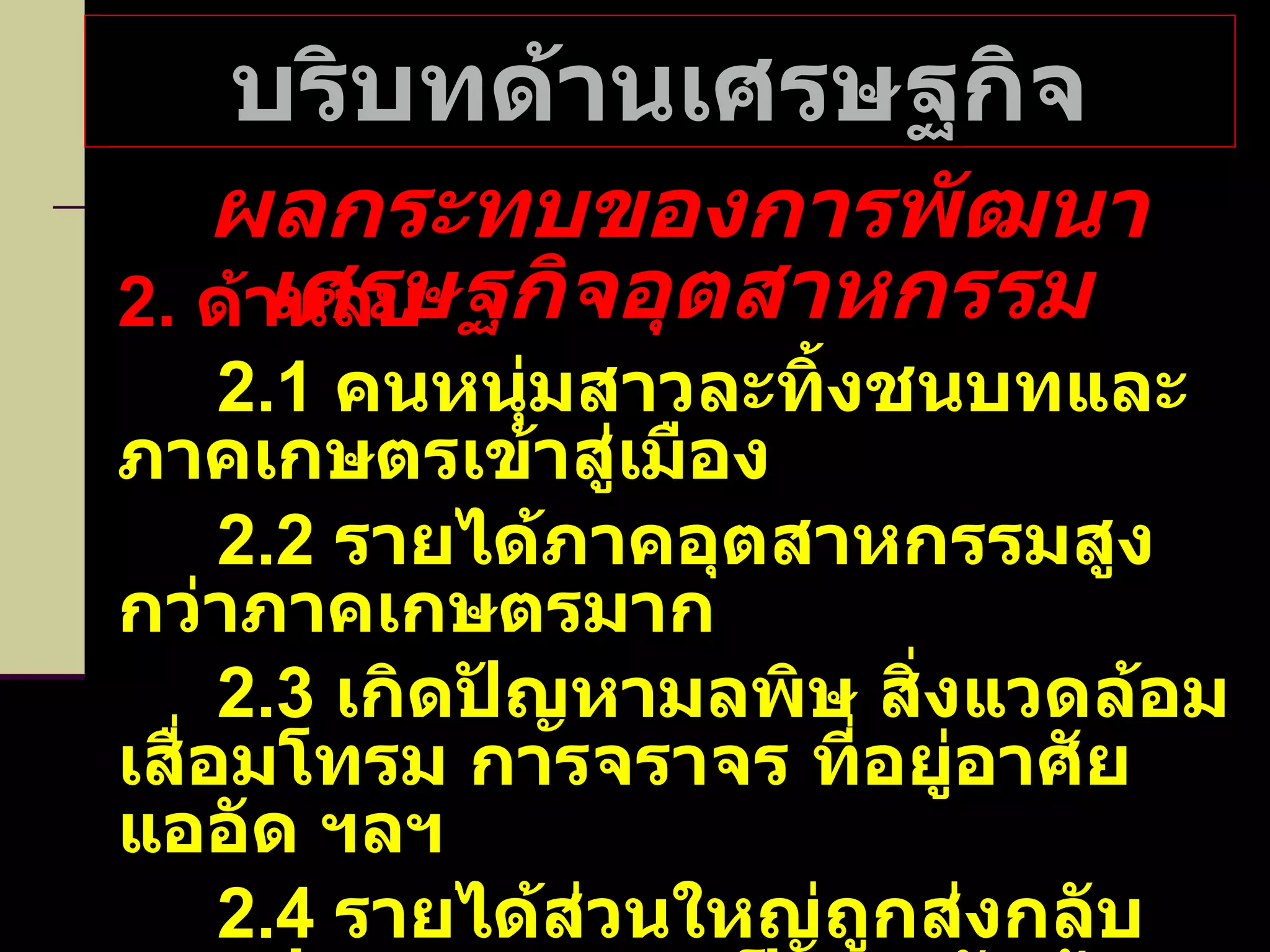 บริบทด้านเศรษฐกิจ ผลกระทบของการพัฒนาเศรษฐกิจอุตสาหกรรม 2.  ด้านลบ 2.1  คนหนุ่มสาวละทิ้งชนบทและภาคเกษตรเข้าสู่เมือง 2.2  รายได้ภาคอุตสาหกรรมสูงกว่าภาคเกษตรมาก 2.3  เกิดปัญหามลพิษ สิ่งแวดล้อมเสื่อมโทรม การจราจร ที่อยู่อาศัยแออัด ฯลฯ 2.4  รายได้ส่วนใหญ่ถูกส่งกลับนอกประเทศ เพราะเป็นการรับจ้างผลิต   