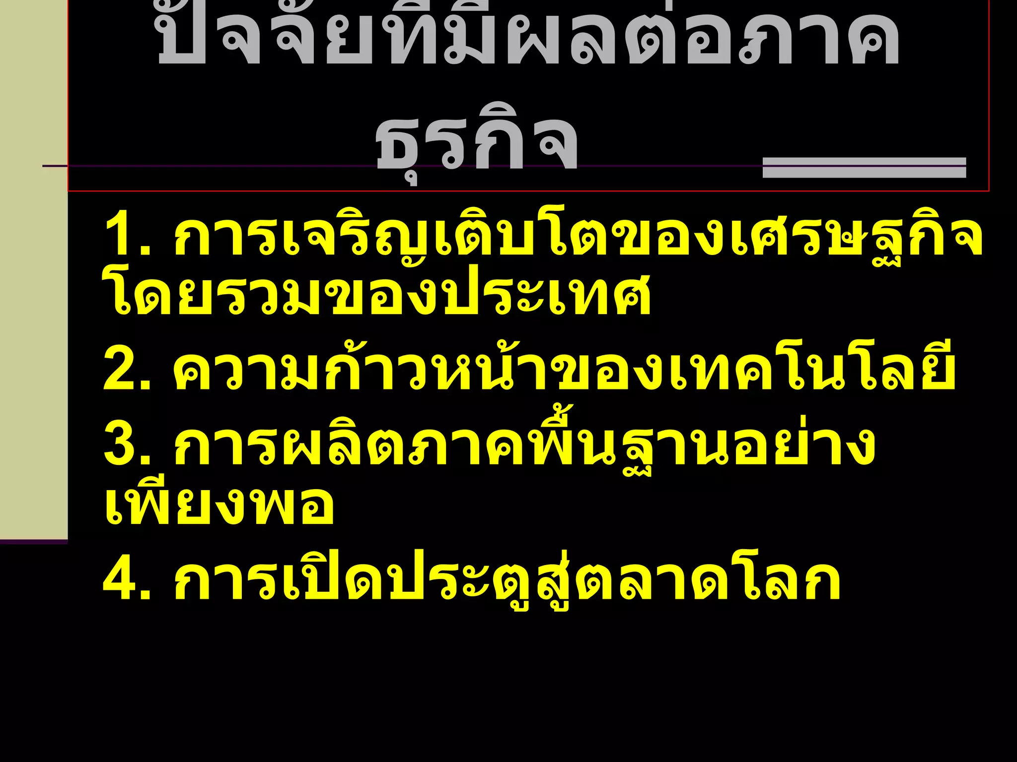 ปัจจัยที่มีผลต่อภาคธุรกิจ  1.  การเจริญเติบโตของเศรษฐกิจโดยรวมของประเทศ 2.  ความก้าวหน้าของเทคโนโลยี 3.  การผลิตภาคพื้นฐานอย่างเพียงพอ 4.  การเปิดประตูสู่ตลาดโลก 