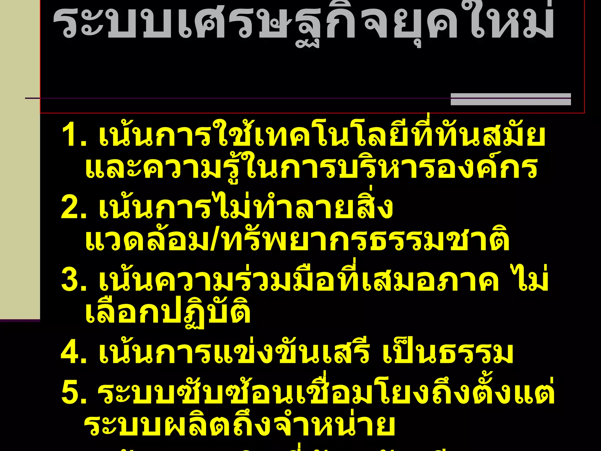 ระบบเศรษฐกิจยุคใหม่  1.  เน้นการใช้เทคโนโลยีที่ทันสมัย และความรู้ในการบริหารองค์กร 2.  เน้นการไม่ทำลายสิ่งแวดล้อม / ทรัพยากรธรรมชาติ 3.  เน้นความร่วมมือที่เสมอภาค ไม่เลือกปฏิบัติ 4.  เน้นการแข่งขันเสรี เป็นธรรม 5.  ระบบซับซ้อนเชื่อมโยงถึงตั้งแต่ระบบผลิตถึงจำหน่าย 6.  เน้นการผลิตที่ทันสมัย มีคุณภาพมาตรฐาน รวดเร็ว 