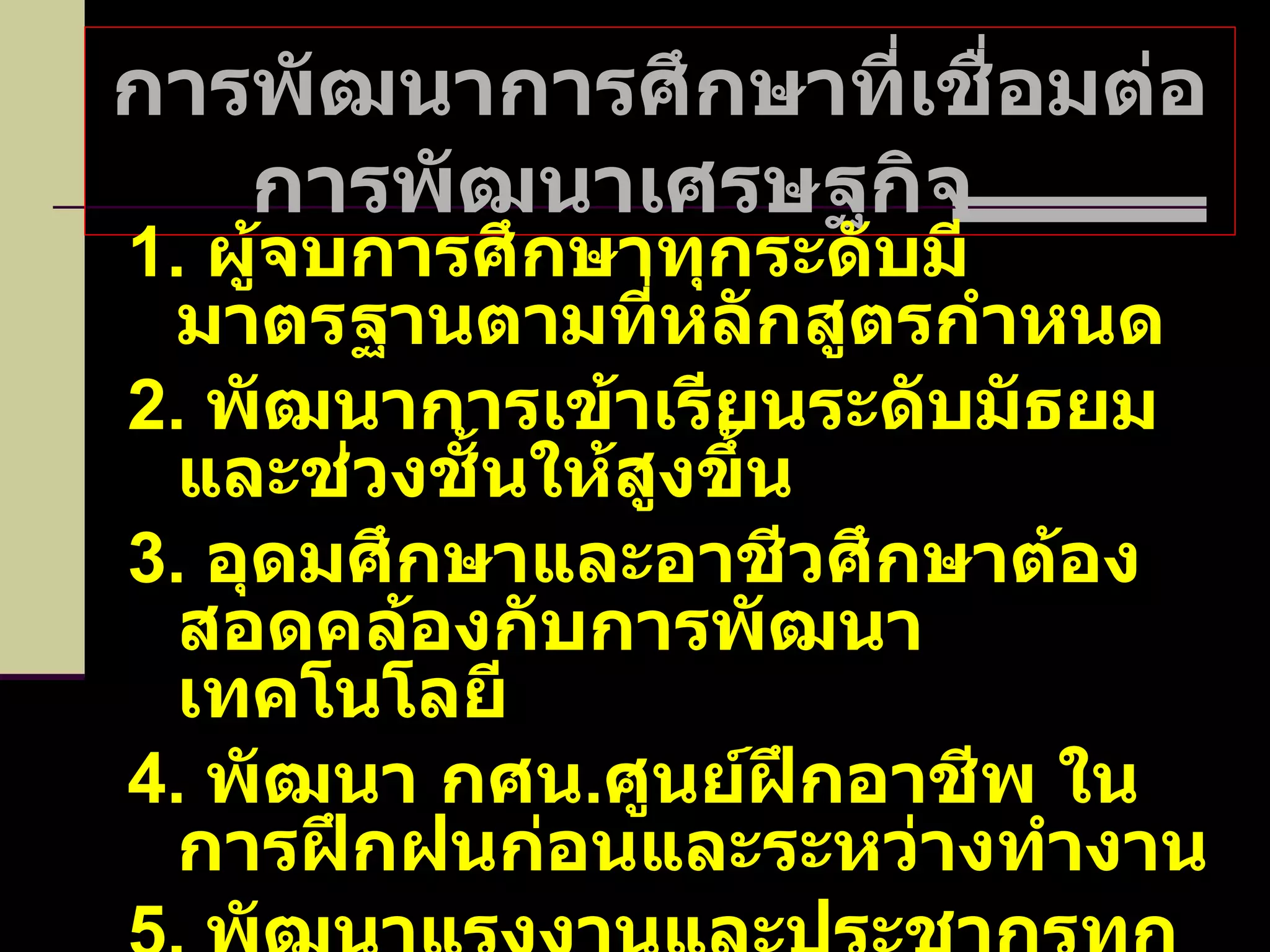 การพัฒนาการศึกษาที่เชื่อมต่อการพัฒนาเศรษฐกิจ  1.  ผู้จบการศึกษาทุกระดับมีมาตรฐานตามที่หลักสูตรกำหนด 2.  พัฒนาการเข้าเรียนระดับมัธยมและช่วงชั้นให้สูงขึ้น 3.  อุดมศึกษาและอาชีวศึกษาต้องสอดคล้องกับการพัฒนาเทคโนโลยี 4.  พัฒนา กศน . ศูนย์ฝึกอาชีพ ในการฝึกฝนก่อนและระหว่างทำงาน 5.  พัฒนาแรงงานและประชากรทุกระดับให้มีคุณภาพ 