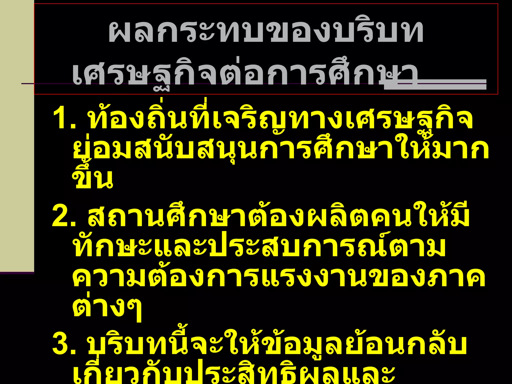 ผลกระทบของบริบทเศรษฐกิจต่อการศึกษา  1.  ท้องถิ่นที่เจริญทางเศรษฐกิจย่อมสนับสนุนการศึกษาให้มากขึ้น 2.  สถานศึกษาต้องผลิตคนให้มีทักษะและประสบการณ์ตามความต้องการแรงงานของภาคต่างๆ 3.  บริบทนี้จะให้ข้อมูลย้อนกลับเกี่ยวกับประสิทธิผลและคุณภาพการจัดการศึกษาแต่ละระดับ 