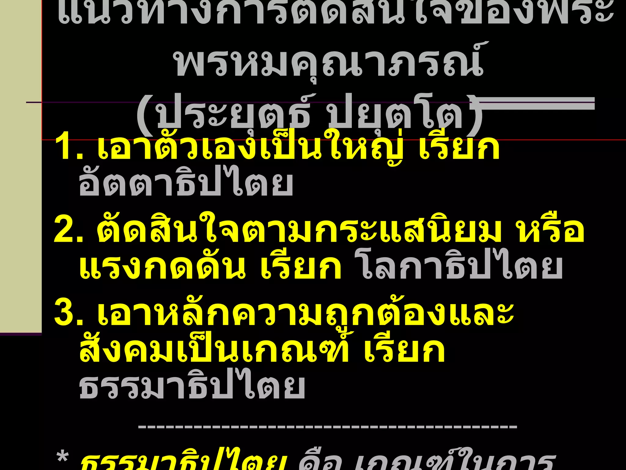 แนวทางการตัดสินใจของพระพรหมคุณาภรณ์  ( ประยุตธ์ ปยุตโต )  1.  เอาตัวเองเป็นใหญ่ เรียก  อัตตาธิปไตย 2.  ตัดสินใจตามกระแสนิยม หรือแรงกดดัน เรียก  โลกาธิปไตย 3.  เอาหลักความถูกต้องและสังคมเป็นเกณฑ์ เรียก  ธรรมาธิปไตย ----------------------------------------- *  ธรรมาธิปไตย  คือ เกณฑ์ในการตัดสินใจของทุกกิจการในระบอบประชาธิปไตย  * 