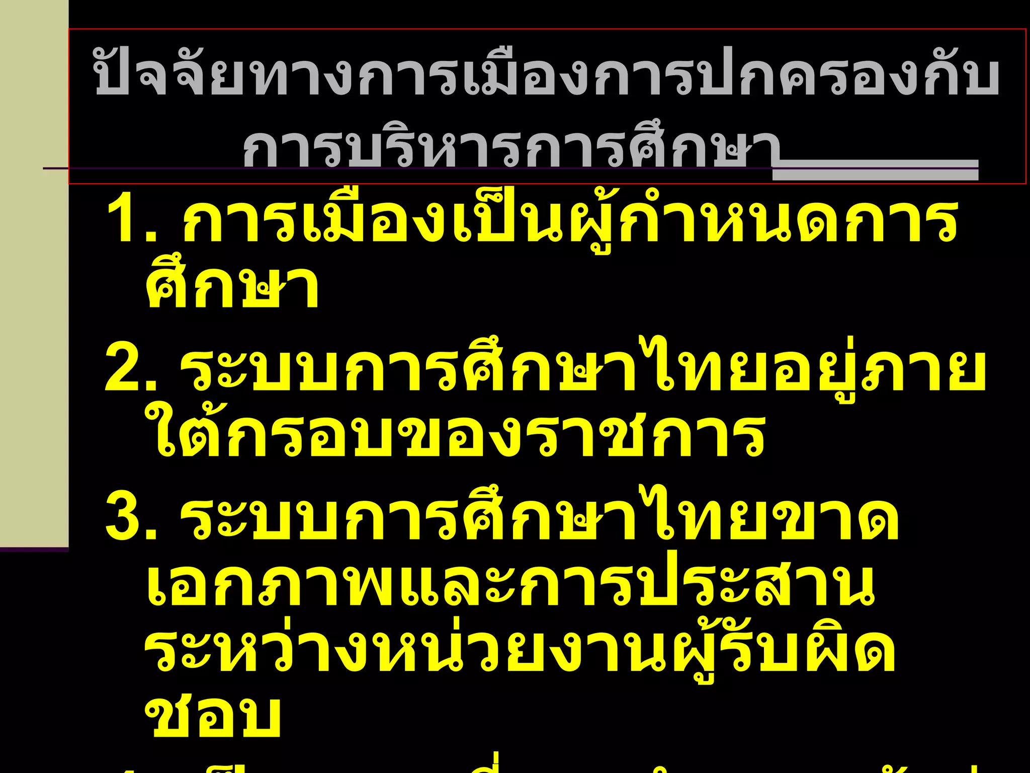 ปัจจัยทางการเมืองการปกครองกับการบริหารการศึกษา  1.  การเมืองเป็นผู้กำหนดการศึกษา 2.  ระบบการศึกษาไทยอยู่ภายใต้กรอบของราชการ 3.  ระบบการศึกษาไทยขาดเอกภาพและการประสานระหว่างหน่วยงานผู้รับผิดชอบ 4.  เป็นระบบที่รวมอำนาจเข้าสู่ส่วนกลาง 
