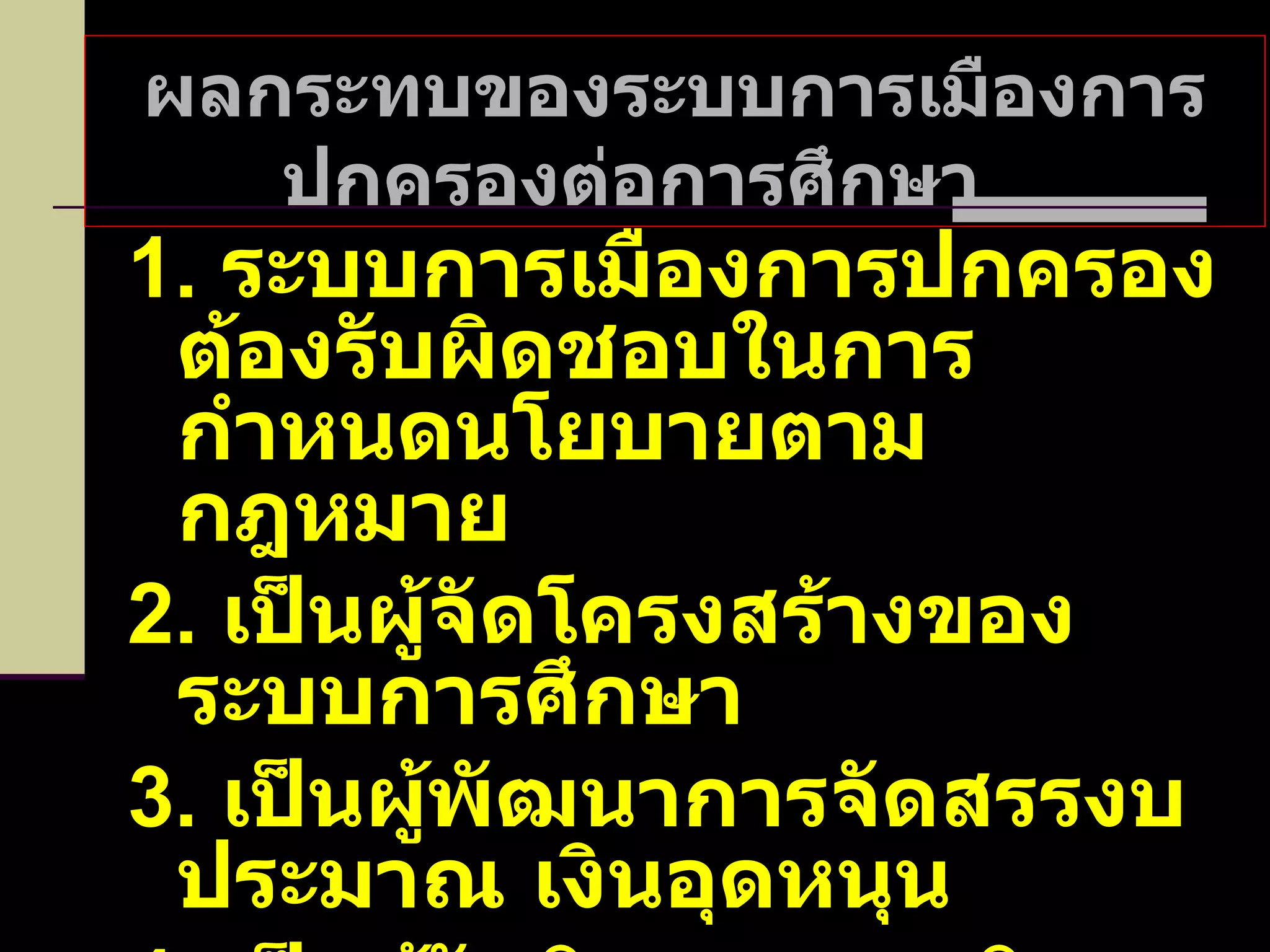 ผลกระทบของระบบการเมืองการปกครองต่อการศึกษา  1.  ระบบการเมืองการปกครองต้องรับผิดชอบในการกำหนดนโยบายตามกฎหมาย 2.  เป็นผู้จัดโครงสร้างของระบบการศึกษา 3.  เป็นผู้พัฒนาการจัดสรรงบประมาณ เงินอุดหนุน 4.  เป็นผู้รับผิดชอบภารกิจทางการบริหารและตัดสินใจ 