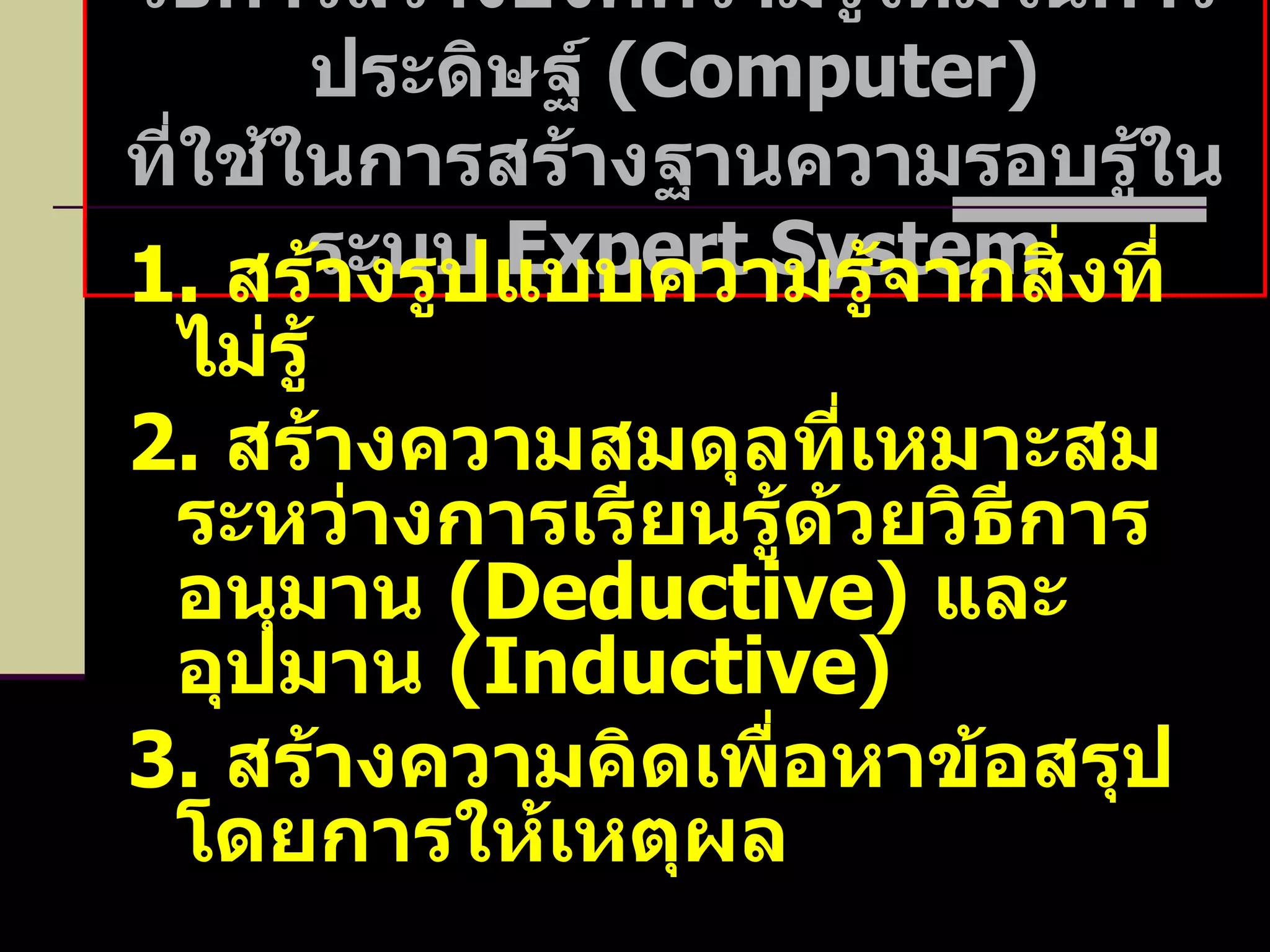 วิธีการสร้างองค์ความรู้ใหม่ในการประดิษฐ์  ( Computer ) ที่ใช้ในการสร้างฐานความรอบรู้ในระบบ  Expert System 1.   สร้างรูปแบบความรู้จากสิ่งที่ไม่รู้ 2.   สร้างความสมดุลที่เหมาะสมระหว่างการเรียนรู้ด้วยวิธีการอนุมาน  ( Deductive )  และอุปมาน  ( Inductive ) 3.   สร้างความคิดเพื่อหาข้อสรุปโดยการให้เหตุผล 