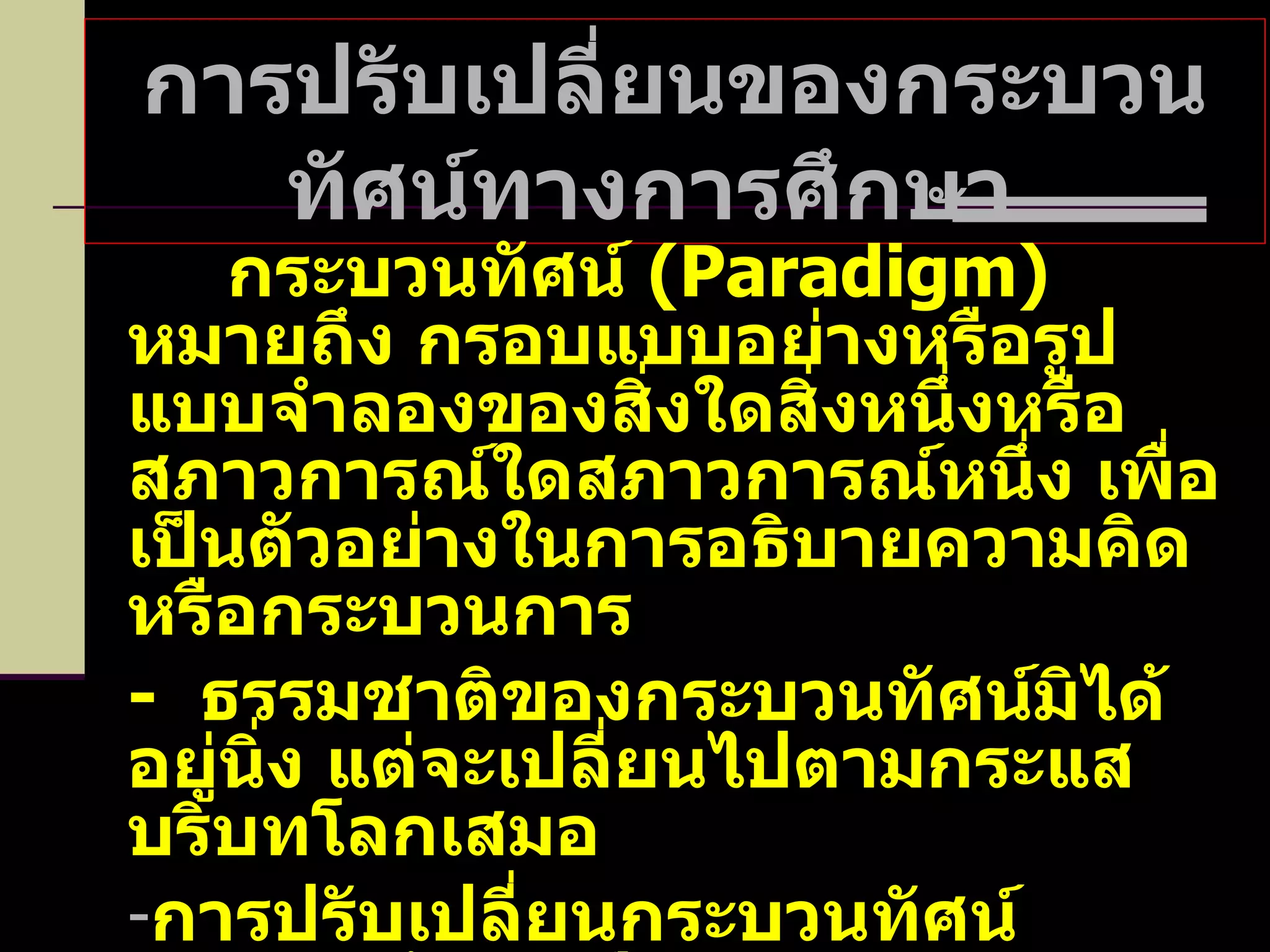 การปรับเปลี่ยนของกระบวนทัศน์ทางการศึกษา   กระบวนทัศน์  ( Paradigm )  หมายถึง กรอบแบบอย่างหรือรูปแบบจำลองของสิ่งใดสิ่งหนึ่งหรือสภาวการณ์ใดสภาวการณ์หนึ่ง เพื่อเป็นตัวอย่างในการอธิบายความคิดหรือกระบวนการ -   ธรรมชาติของกระบวนทัศน์มิได้อยู่นิ่ง แต่จะเปลี่ยนไปตามกระแสบริบทโลกเสมอ การปรับเปลี่ยนกระบวนทัศน์ทางการศึกษาเป็นผลกระทบจากโลกาภิวัตน์ ซึ่งเป็นสาเหตุหลักที่ทำให้โลกเปลี่ยนแปลงครั้งยิ่งใหญ่ โดยเฉพาะในช่วง  50   ปีหลังสงครามโลกครั้งที่  2 