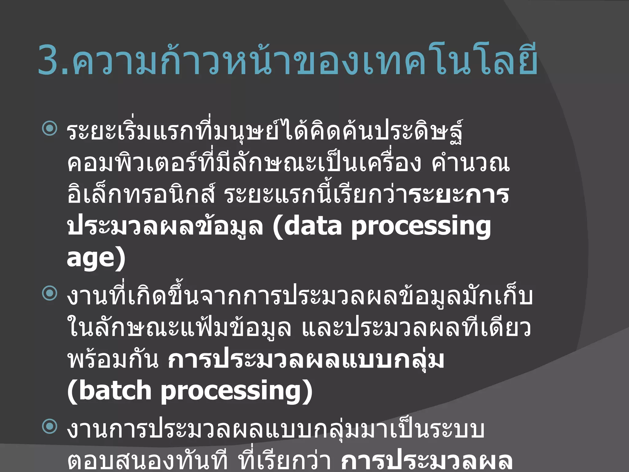 3. ความก้าวหน้าของเทคโนโลยี  ระยะเริ่มแรกที่มนุษย์ได้คิดค้นประดิษฐ์คอมพิวเตอร์ที่มีลักษณะเป็นเครื่อง คำนวณอิเล็กทรอนิกส์   ระยะแรกนี้เรียกว่า ระยะการประมวลผลข้อมูล  ( data processing age)  งานที่เกิดขึ้นจากการประมวลผลข้อมูลมักเก็บในลักษณะแฟ้มข้อมูล   และประมวลผลทีเดียวพร้อมกัน  การประมวลผลแบบกลุ่ม  ( batch processing)  งานการประมวลผลแบบกลุ่มมาเป็นระบบ ตอบสนองทันที ที่เรียกว่า  การประมวลผลแบบเชื่อมตรง  ( online processing)  เช่น การฝากถอนเงินของธนาคารต่างๆ ผ่านเครื่องรับ  -  จ่ายเงินอัตโนมัติ 
