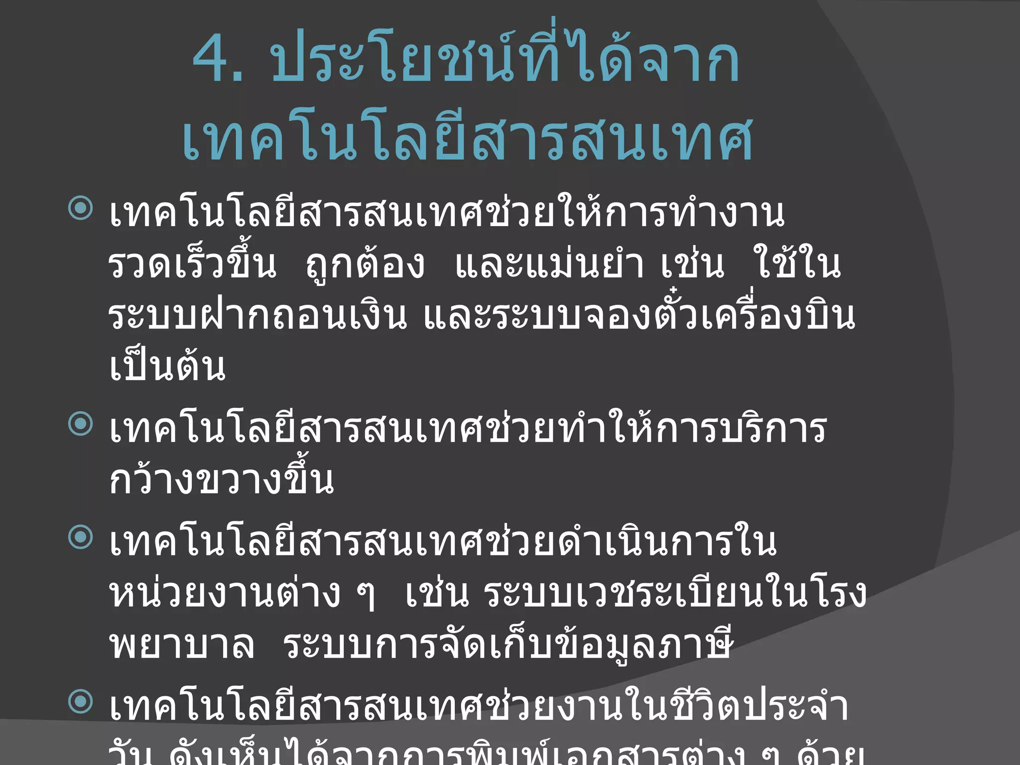 4.   ประโยชน์ที่ได้จากเทคโนโลยีสารสนเทศ เทคโนโลยีสารสนเทศช่วยให้การทำงานรวดเร็วขึ้น  ถูกต้อง  และแม่นยำ เช่น  ใช้ในระบบฝากถอนเงิน และระบบจองตั๋วเครื่องบิน เป็นต้น เทคโนโลยีสารสนเทศช่วยทำให้การบริการกว้างขวางขึ้น  เทคโนโลยีสารสนเทศช่วยดำเนินการในหน่วยงานต่าง ๆ  เช่น ระบบเวชระเบียนในโรงพยาบาล  ระบบการจัดเก็บข้อมูลภาษี เทคโนโลยีสารสนเทศช่วยงานในชีวิตประจำวัน ดังเห็นได้จากการพิมพ์เอกสารต่าง ๆ ด้วยคอมพิวเตอร์  การถ่ายรูปด้วยกล้องดิจิทัล และใช้อุปกรณ์สื่อสารโทรคมนาคมแบบต่าง ๆ 