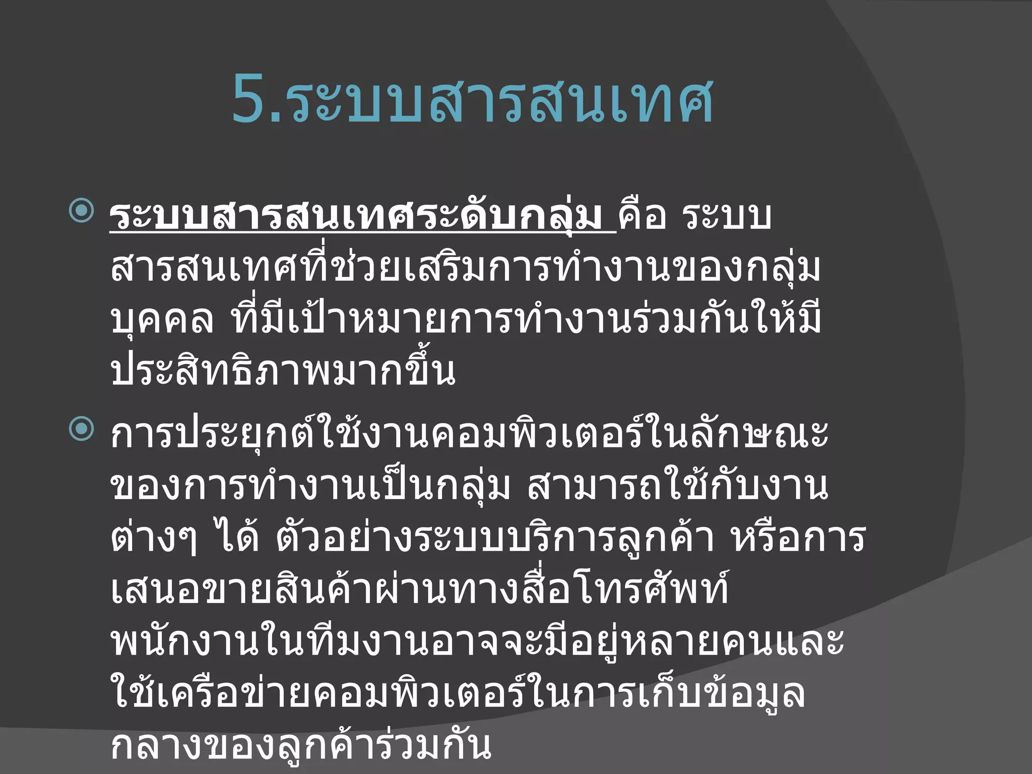 5. ระบบสารสนเทศ ระบบสารสนเทศระดับกลุ่ม  คือ ระบบสารสนเทศที่ช่วยเสริมการทำงานของกลุ่มบุคคล ที่มีเป้าหมายการทำงานร่วมกันให้มีประสิทธิภาพมากขึ้น การประยุกต์ใช้งานคอมพิวเตอร์ในลักษณะของการทำงานเป็นกลุ่ม สามารถใช้กับงานต่างๆ ได้ ตัวอย่างระบบบริการลูกค้า หรือการเสนอขายสินค้าผ่านทางสื่อโทรศัพท์ พนักงานในทีมงานอาจจะมีอยู่หลายคนและใช้เครือข่ายคอมพิวเตอร์ในการเก็บข้อมูลกลางของลูกค้าร่วมกัน 