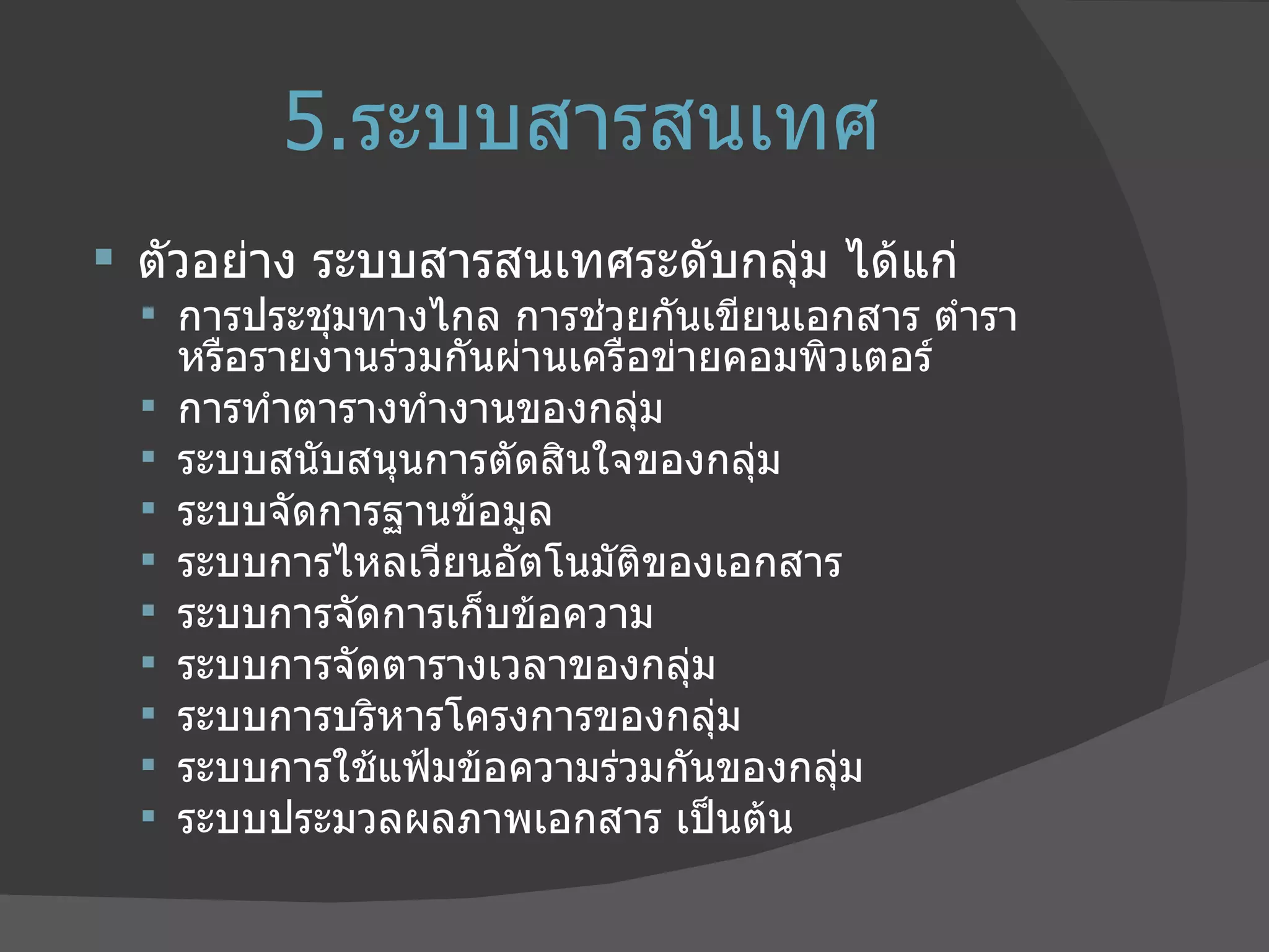 5. ระบบสารสนเทศ ตัวอย่าง ระบบสารสนเทศระดับกลุ่ม ได้แก่  การประชุมทางไกล การช่วยกันเขียนเอกสาร ตำรา หรือรายงานร่วมกันผ่านเครือข่ายคอมพิวเตอร์  การทำตารางทำงานของกลุ่ม  ระบบสนับสนุนการตัดสินใจของกลุ่ม  ระบบจัดการฐานข้อมูล  ระบบการไหลเวียนอัตโนมัติของเอกสาร  ระบบการจัดการเก็บข้อความ  ระบบการจัดตารางเวลาของกลุ่ม  ระบบการบริหารโครงการของกลุ่ม  ระบบการใช้แฟ้มข้อความร่วมกันของกลุ่ม  ระบบประมวลผลภาพเอกสาร เป็นต้น  