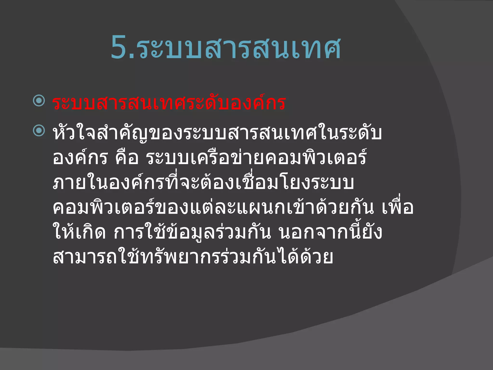 5. ระบบสารสนเทศ ระบบสารสนเทศระดับองค์กร หัวใจสำคัญของระบบสารสนเทศในระดับองค์กร คือ ระบบเครือข่ายคอมพิวเตอร์ภายในองค์กรที่จะต้องเชื่อมโยงระบบคอมพิวเตอร์ของแต่ละแผนกเข้าด้วยกัน เพื่อให้เกิด การใช้ข้อมูลร่วมกัน นอกจากนี้ยังสามารถใช้ทรัพยากรร่วมกันได้ด้วย 