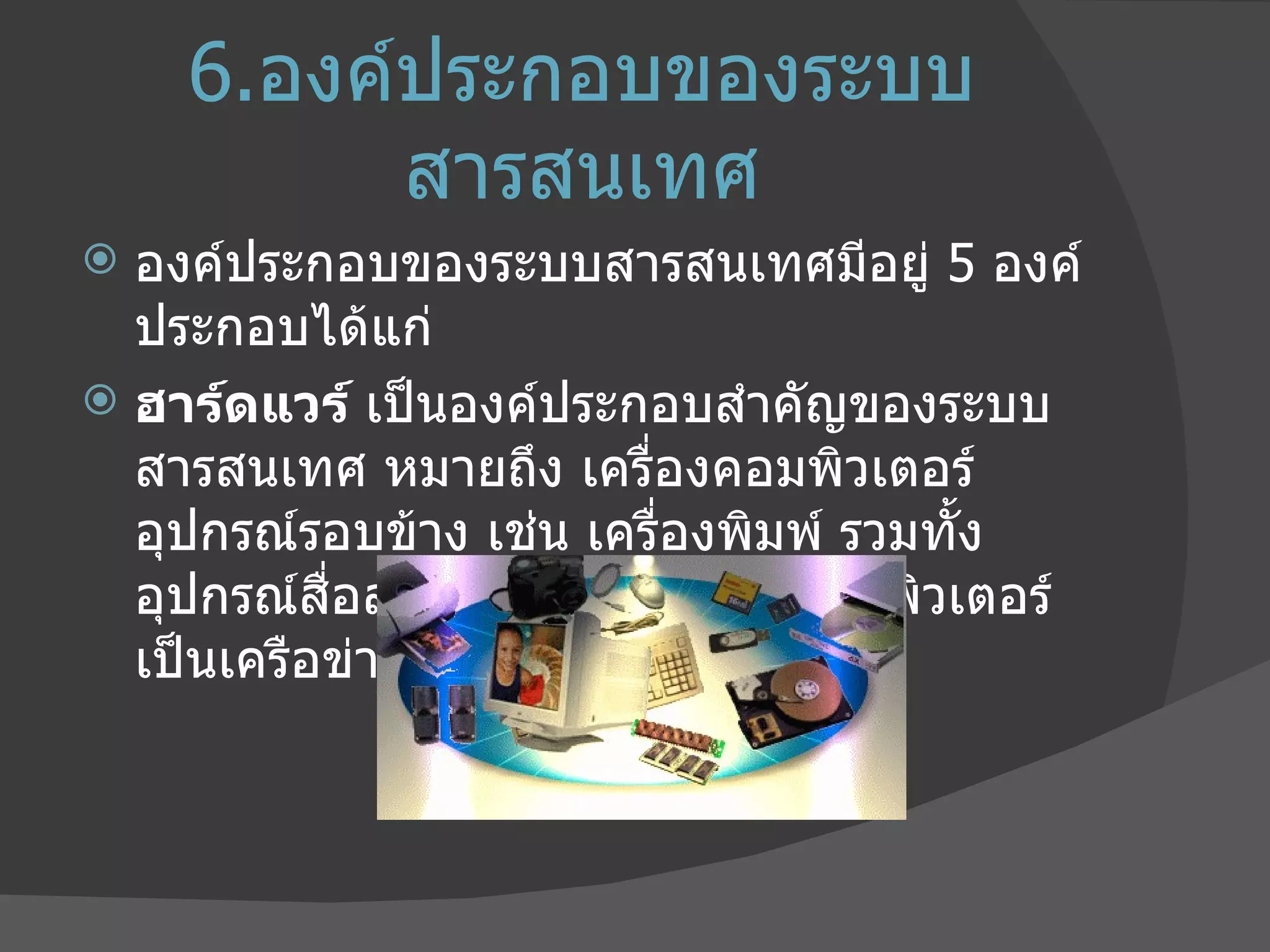 6. องค์ประกอบของระบบสารสนเทศ องค์ประกอบของระบบสารสนเทศมีอยู่  5  องค์ประกอบได้แก่ ฮาร์ดแวร์  เป็นองค์ประกอบสำคัญของระบบสารสนเทศ หมายถึง เครื่องคอมพิวเตอร์ อุปกรณ์รอบข้าง เช่น เครื่องพิมพ์ รวมทั้งอุปกรณ์สื่อสารสำหรับเชื่อมโยงคอมพิวเตอร์เป็นเครือข่าย 