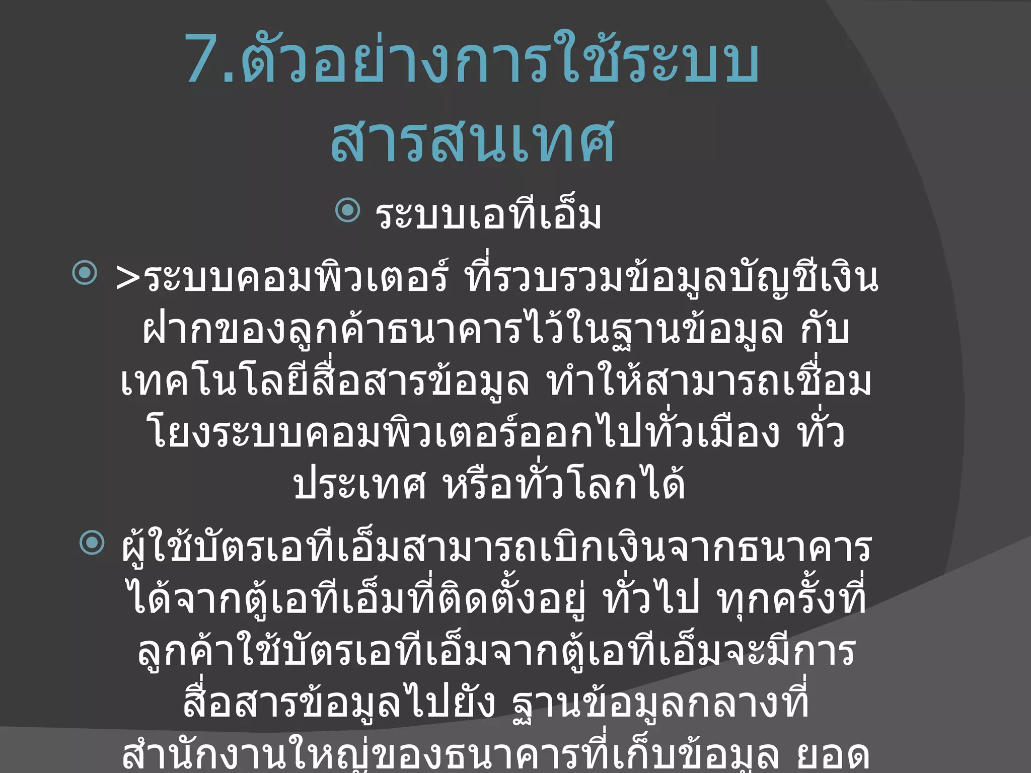 7. ตัวอย่างการใช้ระบบสารสนเทศ ระบบเอทีเอ็ม  > ระบบคอมพิวเตอร์ ที่รวบรวมข้อมูลบัญชีเงินฝากของลูกค้าธนาคารไว้ในฐานข้อมูล กับเทคโนโลยีสื่อสารข้อมูล ทำให้สามารถเชื่อมโยงระบบคอมพิวเตอร์ออกไปทั่วเมือง ทั่วประเทศ หรือทั่วโลกได้  ผู้ใช้บัตรเอทีเอ็มสามารถเบิกเงินจากธนาคารได้จากตู้เอทีเอ็มที่ติดตั้งอยู่ ทั่วไป ทุกครั้งที่ลูกค้าใช้บัตรเอทีเอ็มจากตู้เอทีเอ็มจะมีการสื่อสารข้อมูลไปยัง ฐานข้อมูลกลางที่สำนักงานใหญ่ของธนาคารที่เก็บข้อมูล ยอดเงินฝากและรายการฝากถอนเงินของลูกค้า ฐานข้อมูลนี้จึงมีลักษณะสำคัญที่เรียกว่าเป็น ฐานข้อมูลกลาง 