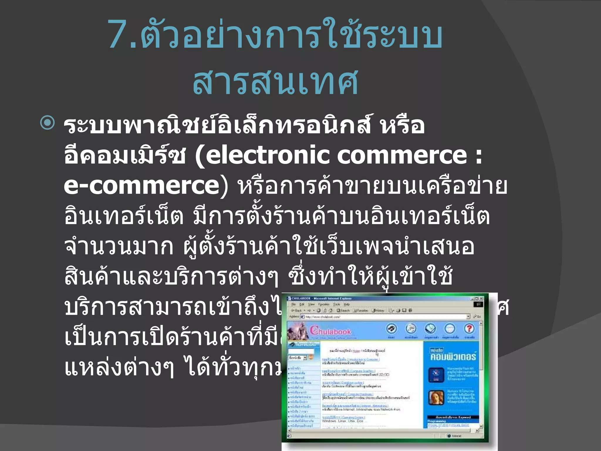 7. ตัวอย่างการใช้ระบบสารสนเทศ ระบบพาณิชย์อิเล็กทรอนิกส์ หรือ อีคอมเมิร์ซ  ( electronic commerce : e-commerce )  หรือการค้าขายบนเครือข่ายอินเทอร์เน็ต มีการตั้งร้านค้าบนอินเทอร์เน็ตจำนวนมาก ผู้ตั้งร้านค้าใช้เว็บเพจนำเสนอสินค้าและบริการต่างๆ ซึ่งทำให้ผู้เข้าใช้บริการสามารถเข้าถึงได้จากทุกที่ ทุกประเทศ เป็นการเปิดร้านค้าที่มีลูกค้าเข้าเยี่ยมชมจากแหล่งต่างๆ ได้ทั่วทุกมุมโลก 