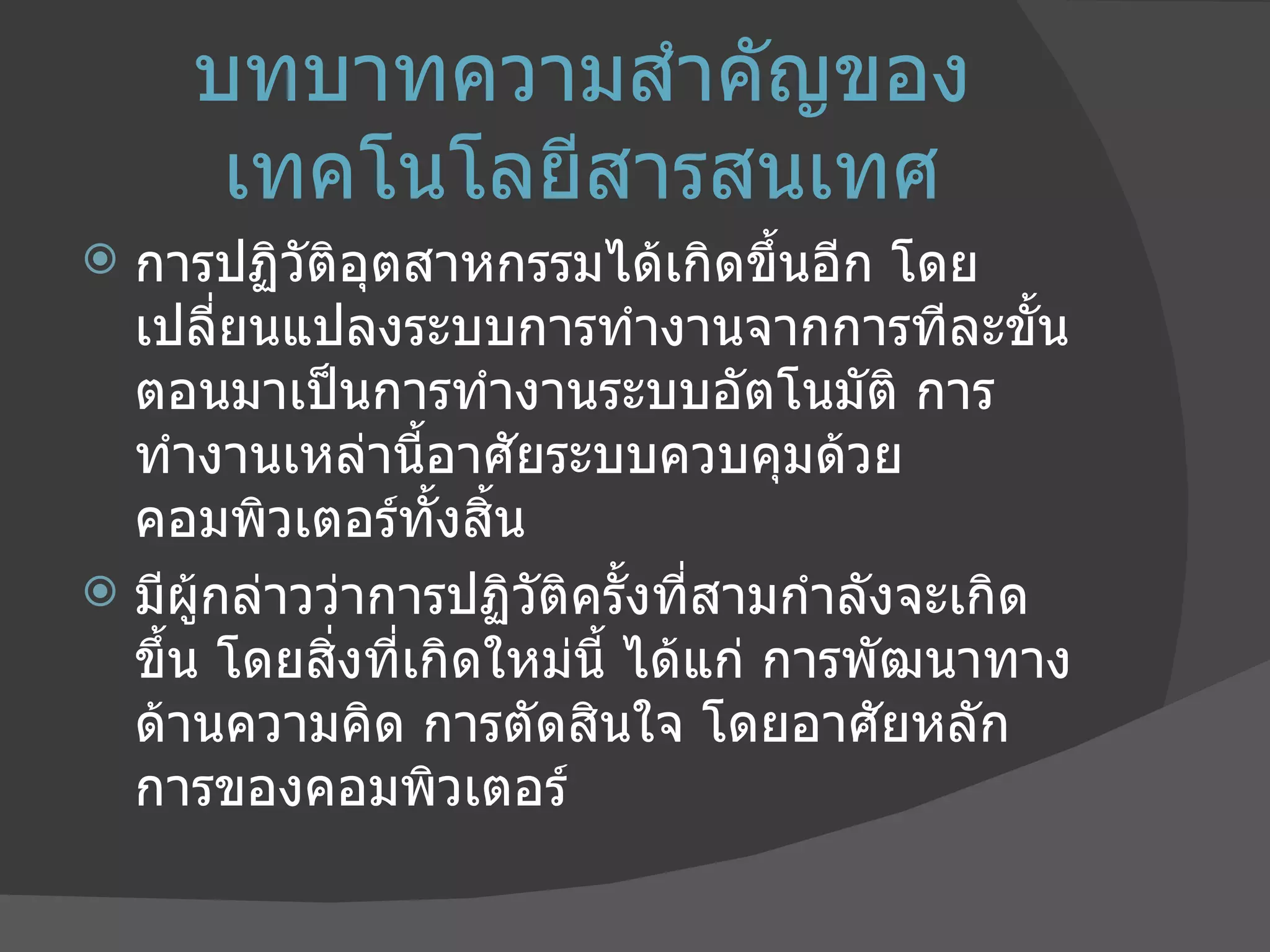 บทบาทความสำคัญของเทคโนโลยีสารสนเทศ การปฏิวัติอุตสาหกรรมได้เกิดขึ้นอีก โดยเปลี่ยนแปลงระบบการทำงานจากการทีละขั้นตอนมาเป็นการทำงานระบบอัตโนมัติ การทำงานเหล่านี้อาศัยระบบควบคุมด้วยคอมพิวเตอร์ทั้งสิ้น มีผู้กล่าวว่าการปฏิวัติครั้งที่สามกำลังจะเกิดขึ้น โดยสิ่งที่เกิดใหม่นี้ ได้แก่ การพัฒนาทางด้านความคิด การตัดสินใจ โดยอาศัยหลักการของคอมพิวเตอร์  