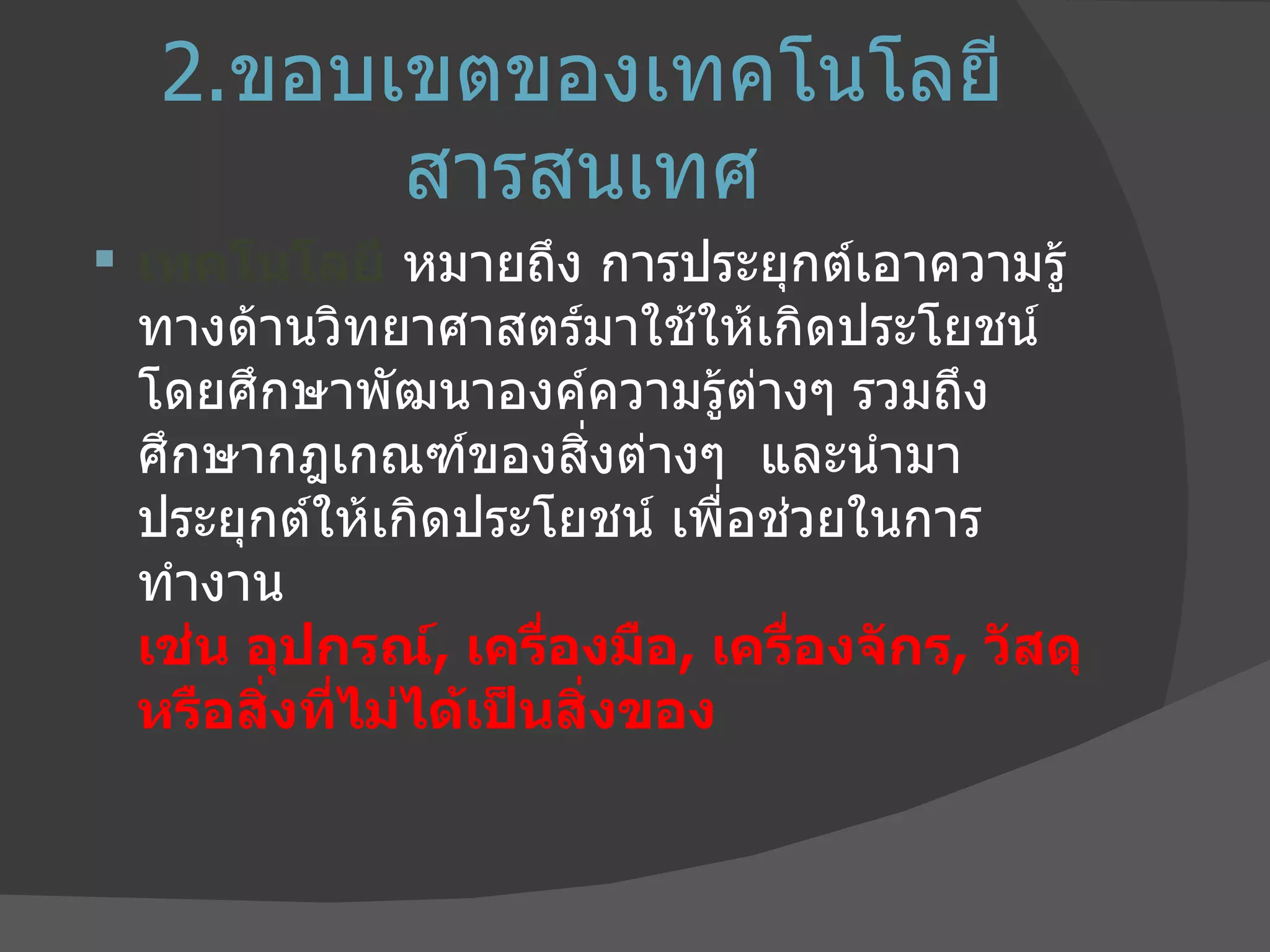 2. ขอบเขตของเทคโนโลยีสารสนเทศ เทคโนโลยี  หมายถึง การประยุกต์เอาความรู้ทางด้านวิทยาศาสตร์มาใช้ให้เกิดประโยชน์  โดยศึกษาพัฒนาองค์ความรู้ต่างๆ รวมถึงศึกษากฎเกณฑ์ของสิ่งต่างๆ  และนำมาประยุกต์ให้เกิดประโยชน์ เพื่อช่วยในการทำงาน  เช่น อุปกรณ์ ,  เครื่องมือ ,  เครื่องจักร ,  วัสดุ หรือสิ่งที่ไม่ได้เป็นสิ่งของ 