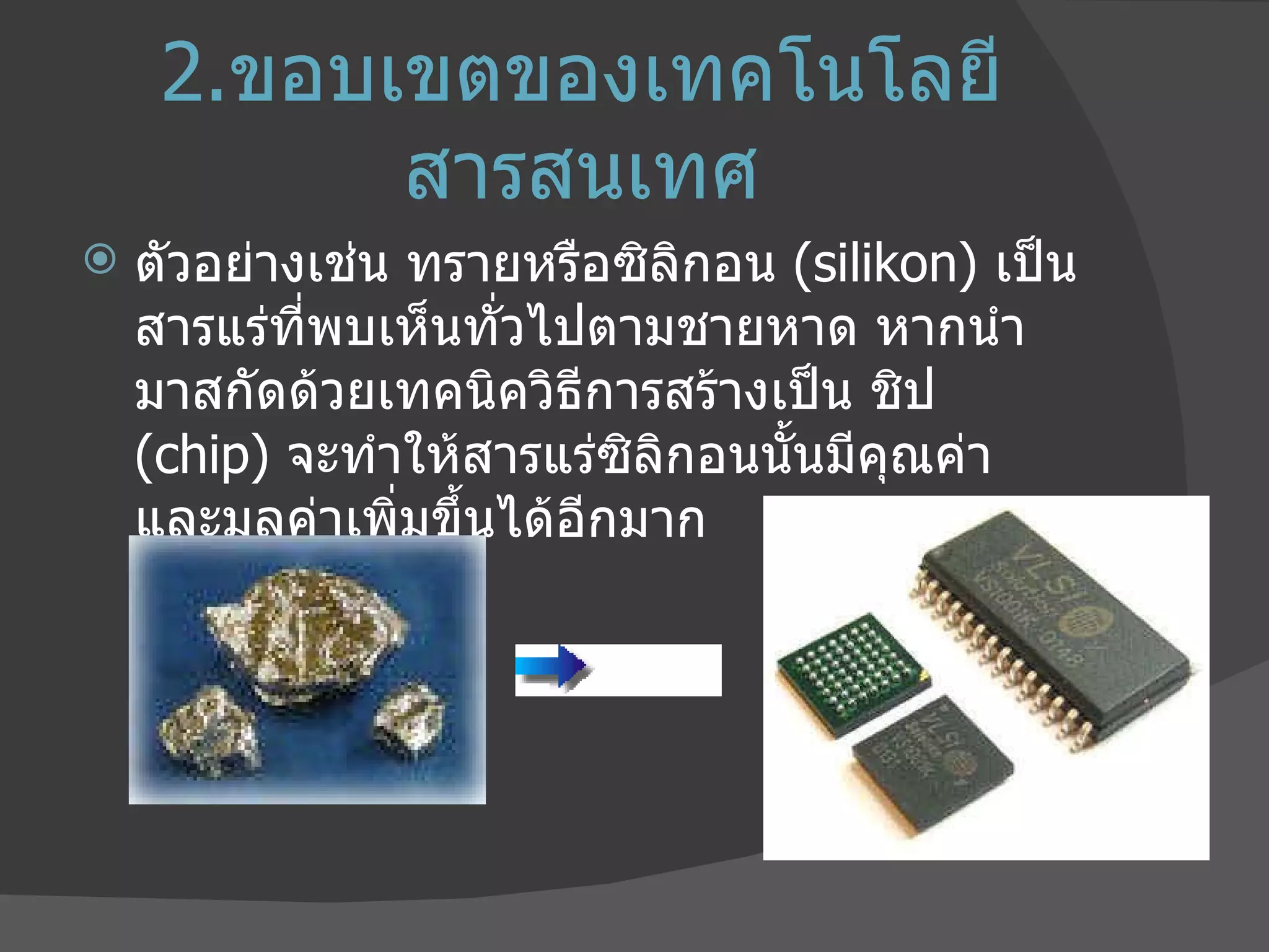 2. ขอบเขตของเทคโนโลยีสารสนเทศ ตัวอย่างเช่น ทรายหรือซิลิกอน  ( silikon)  เป็นสารแร่ที่พบเห็นทั่วไปตามชายหาด หากนำมาสกัดด้วยเทคนิควิธีการสร้างเป็น ชิป  ( chip)  จะทำให้สารแร่ซิลิกอนนั้นมีคุณค่า และมูลค่าเพิ่มขึ้นได้อีกมาก 