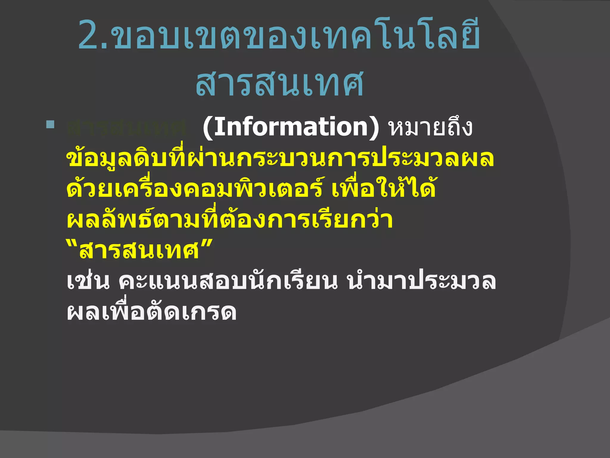 2. ขอบเขตของเทคโนโลยีสารสนเทศ สารสนเทศ   ( Information )  หมายถึง  ข้อมูลดิบที่ผ่านกระบวนการประมวลผล ด้วยเครื่องคอมพิวเตอร์ เพื่อให้ได้ผลลัพธ์ตามที่ต้องการเรียกว่า “สารสนเทศ”  เช่น คะแนนสอบนักเรียน นำมาประมวลผลเพื่อตัดเกรด 