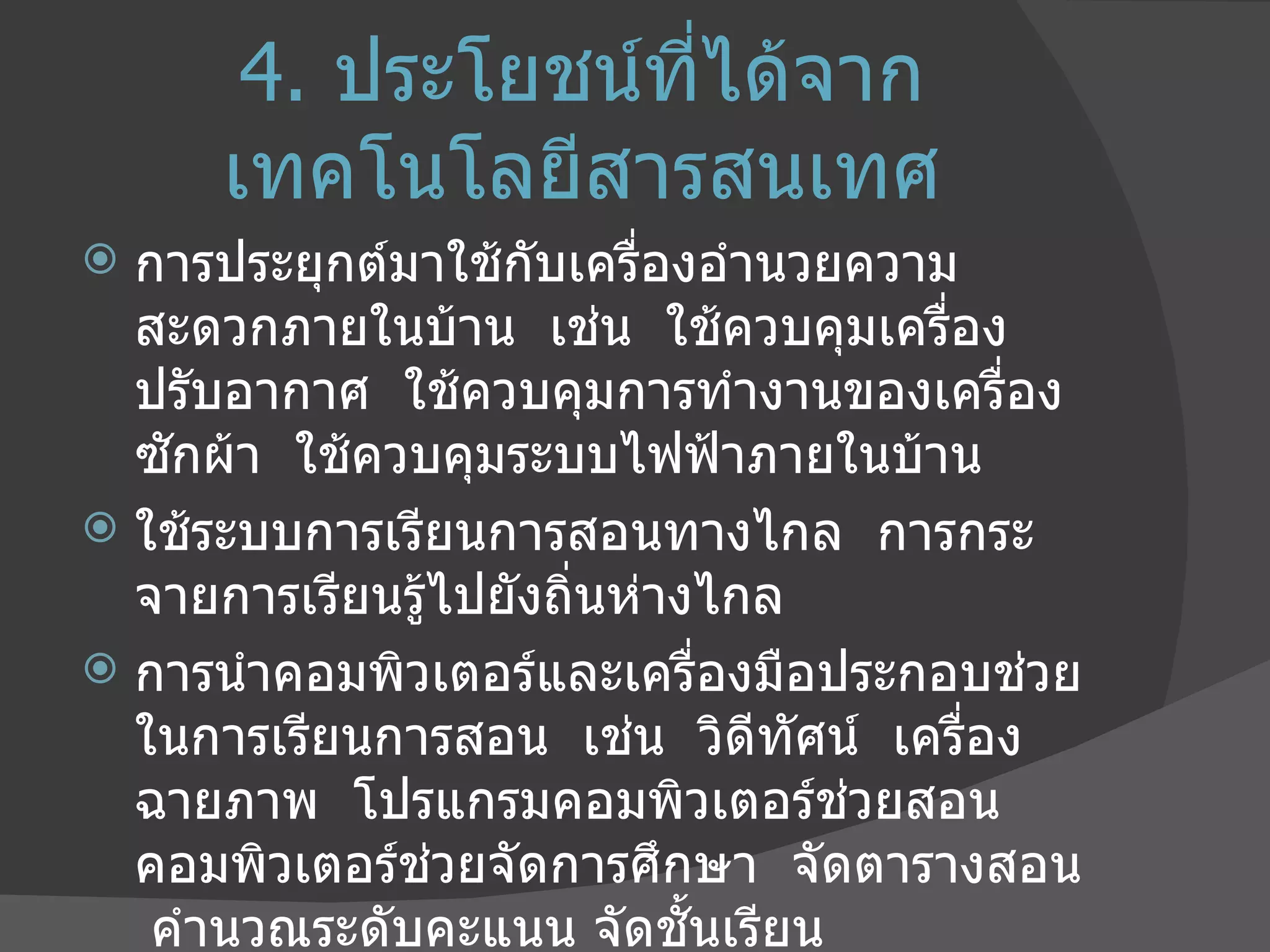 4.   ประโยชน์ที่ได้จากเทคโนโลยีสารสนเทศ การประยุกต์มาใช้กับเครื่องอำนวยความสะดวกภายในบ้าน  เช่น  ใช้ควบคุมเครื่องปรับอากาศ  ใช้ควบคุมการทำงานของเครื่องซักผ้า  ใช้ควบคุมระบบไฟฟ้าภายในบ้าน ใช้ระบบการเรียนการสอนทางไกล  การกระจายการเรียนรู้ไปยังถิ่นห่างไกล การนำคอมพิวเตอร์และเครื่องมือประกอบช่วยในการเรียนการสอน  เช่น  วิดีทัศน์  เครื่องฉายภาพ  โปรแกรมคอมพิวเตอร์ช่วยสอน  คอมพิวเตอร์ช่วยจัดการศึกษา  จัดตารางสอน  คำนวณระดับคะแนน จัดชั้นเรียน 