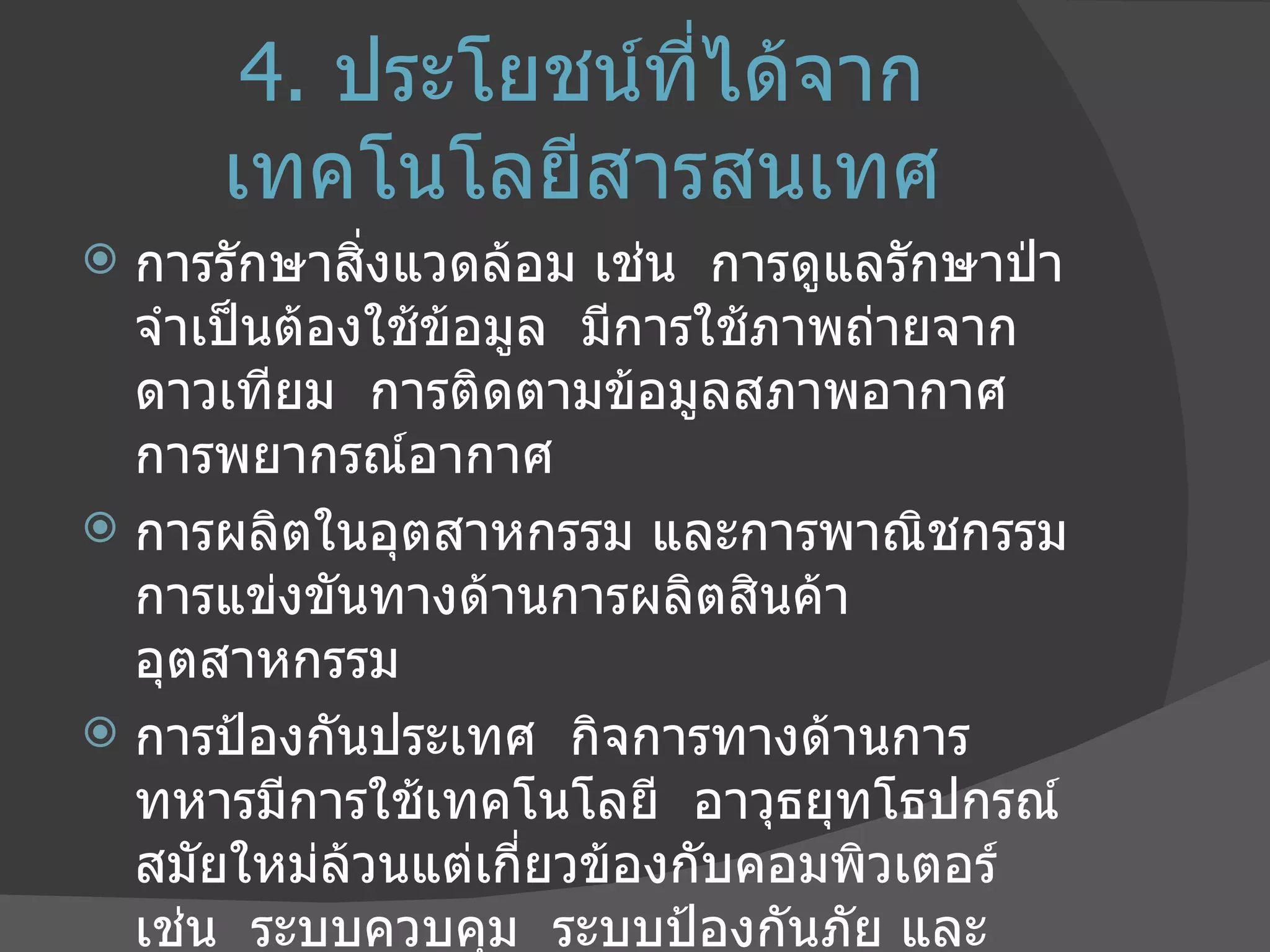 4.   ประโยชน์ที่ได้จากเทคโนโลยีสารสนเทศ การรักษาสิ่งแวดล้อม เช่น  การดูแลรักษาป่า  จำเป็นต้องใช้ข้อมูล  มีการใช้ภาพถ่ายจากดาวเทียม  การติดตามข้อมูลสภาพอากาศ  การพยากรณ์อากาศ  การผลิตในอุตสาหกรรม และการพาณิชกรรม  การแข่งขันทางด้านการผลิตสินค้าอุตสาหกรรม การป้องกันประเทศ  กิจการทางด้านการทหารมีการใช้เทคโนโลยี  อาวุธยุทโธปกรณ์สมัยใหม่ล้วนแต่เกี่ยวข้องกับคอมพิวเตอร์  เช่น  ระบบควบคุม  ระบบป้องกันภัย และระบบเฝ้าระวัง  ( เรดาร์ ) 