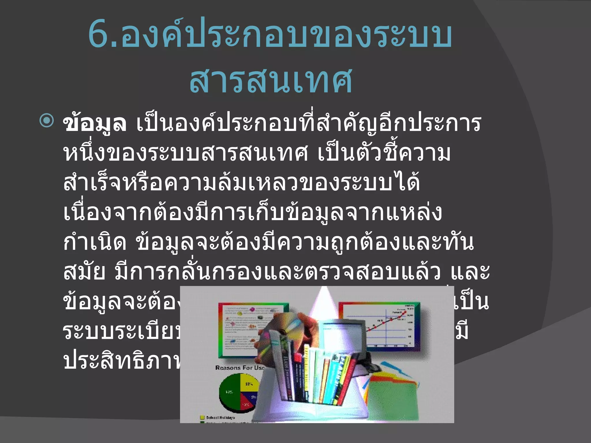 6. องค์ประกอบของระบบสารสนเทศ ข้อมูล  เป็นองค์ประกอบที่สำคัญอีกประการหนึ่งของระบบสารสนเทศ เป็นตัวชี้ความสำเร็จหรือความล้มเหลวของระบบได้ เนื่องจากต้องมีการเก็บข้อมูลจากแหล่งกำเนิด ข้อมูลจะต้องมีความถูกต้องและทันสมัย มีการกลั่นกรองและตรวจสอบแล้ว และข้อมูลจะต้องมีโครงสร้างในการจัดเก็บที่เป็นระบบระเบียบเพื่อการสืบค้นที่รวดเร็วและมีประสิทธิภาพ 