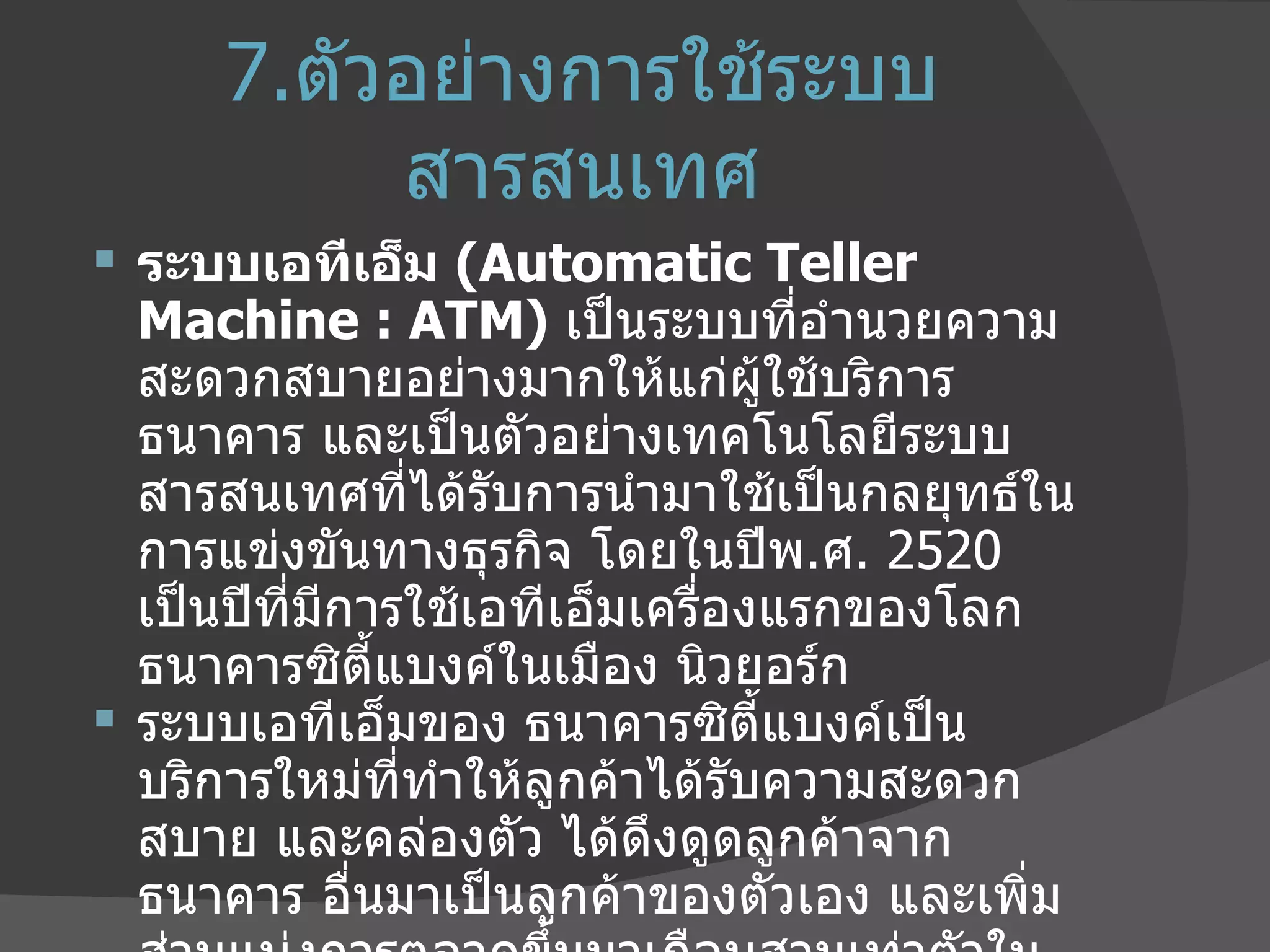 7. ตัวอย่างการใช้ระบบสารสนเทศ ระบบเอทีเอ็ม  ( Automatic Teller Machine : ATM)  เป็นระบบที่อำนวยความสะดวกสบายอย่างมากให้แก่ผู้ใช้บริการธนาคาร และเป็นตัวอย่างเทคโนโลยีระบบสารสนเทศที่ได้รับการนำมาใช้เป็นกลยุทธ์ในการแข่งขันทางธุรกิจ โดยในปีพ . ศ . 2520  เป็นปีที่มีการใช้เอทีเอ็มเครื่องแรกของโลก ธนาคารซิตี้แบงค์ในเมือง นิวยอร์ก ระบบเอทีเอ็มของ ธนาคารซิตี้แบงค์เป็นบริการใหม่ที่ทำให้ลูกค้าได้รับความสะดวกสบาย และคล่องตัว ได้ดึงดูดลูกค้าจากธนาคาร อื่นมาเป็นลูกค้าของตัวเอง และเพิ่มส่วนแบ่งการตลาดขึ้นมาเกือบสามเท่าตัวในช่วงเวลาประมาณ  6  เดือน ก่อนที่ธนาคารอื่นหันมาให้บริการเอทีเอ็มบ้าง 