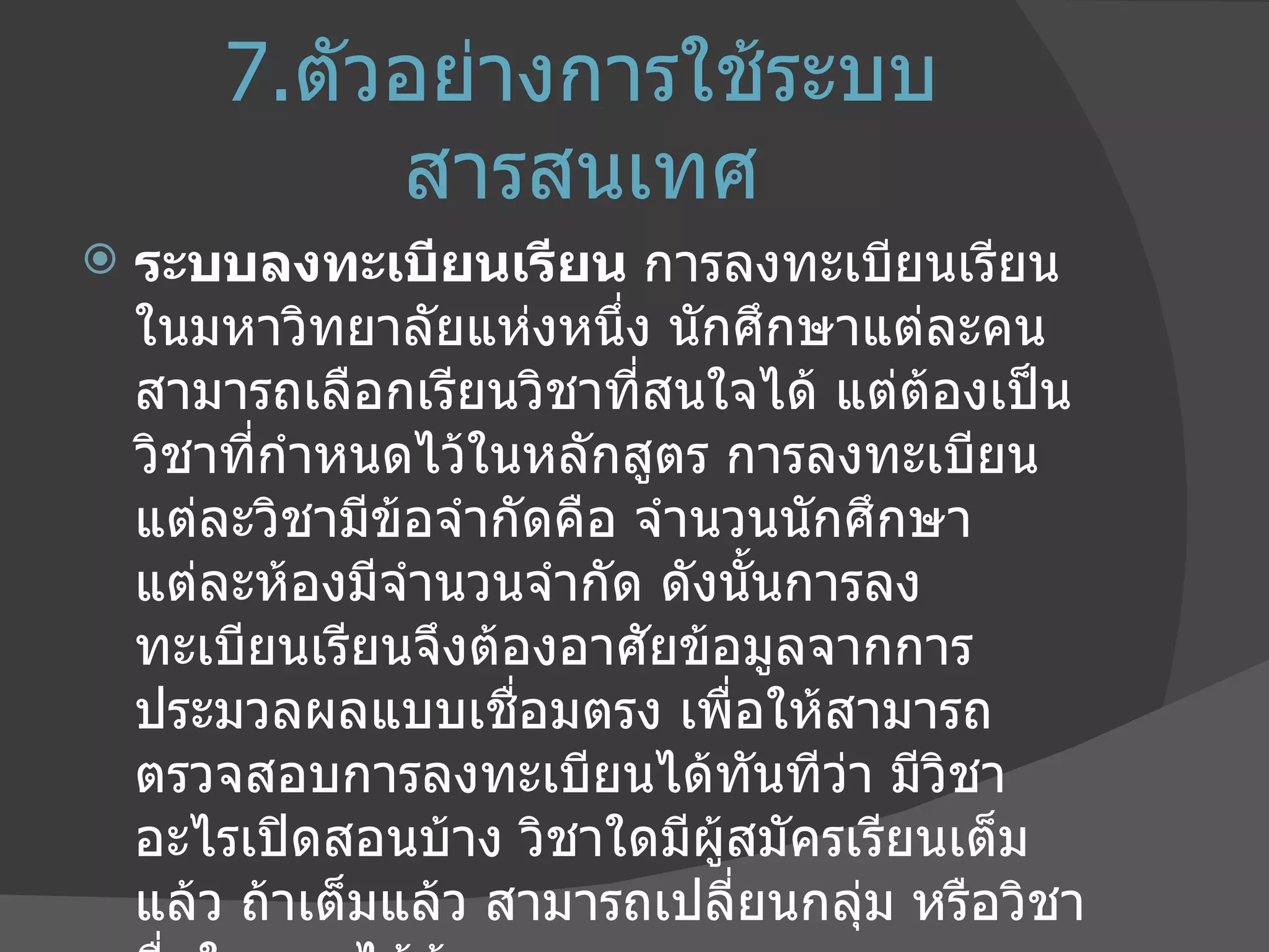 7. ตัวอย่างการใช้ระบบสารสนเทศ ระบบลงทะเบียนเรียน  การลงทะเบียนเรียนในมหาวิทยาลัยแห่งหนึ่ง นักศึกษาแต่ละคนสามารถเลือกเรียนวิชาที่สนใจได้ แต่ต้องเป็นวิชาที่กำหนดไว้ในหลักสูตร การลงทะเบียนแต่ละวิชามีข้อจำกัดคือ จำนวนนักศึกษาแต่ละห้องมีจำนวนจำกัด ดังนั้นการลงทะเบียนเรียนจึงต้องอาศัยข้อมูลจากการประมวลผลแบบเชื่อมตรง เพื่อให้สามารถตรวจสอบการลงทะเบียนได้ทันทีว่า มีวิชาอะไรเปิดสอนบ้าง วิชาใดมีผู้สมัครเรียนเต็มแล้ว ถ้าเต็มแล้ว สามารถเปลี่ยนกลุ่ม หรือวิชาอื่นใดแทนได้บ้าง 
