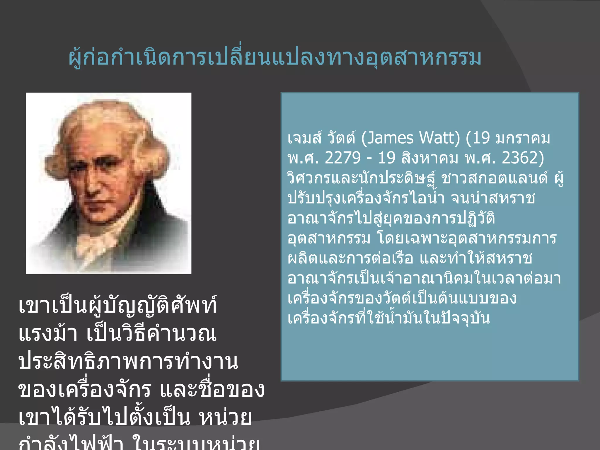 ผู้ก่อกำเนิดการเปลี่ยนแปลงทางอุตสาหกรรม เขาเป็นผู้บัญญัติศัพท์ แรงม้า เป็นวิธีคำนวณประสิทธิภาพการทำงานของเครื่องจักร และชื่อของเขาได้รับไปตั้งเป็น หน่วยกำลังไฟฟ้า ในระบบหน่วยเอสไอ เจมส์ วัตต์  ( James Watt) (19  มกราคม พ . ศ . 2279 - 19  สิงหาคม พ . ศ . 2362)  วิศวกรและนักประดิษฐ์ ชาวสกอตแลนด์ ผู้ปรับปรุงเครื่องจักรไอน้ำ จนนำสหราชอาณาจักรไปสู่ยุคของการปฏิวัติอุตสาหกรรม โดยเฉพาะอุตสาหกรรมการผลิตและการต่อเรือ และทำให้สหราชอาณาจักรเป็นเจ้าอาณานิคมในเวลาต่อมา เครื่องจักรของวัตต์เป็นต้นแบบของเครื่องจักรที่ใช้น้ำมันในปัจจุบัน 