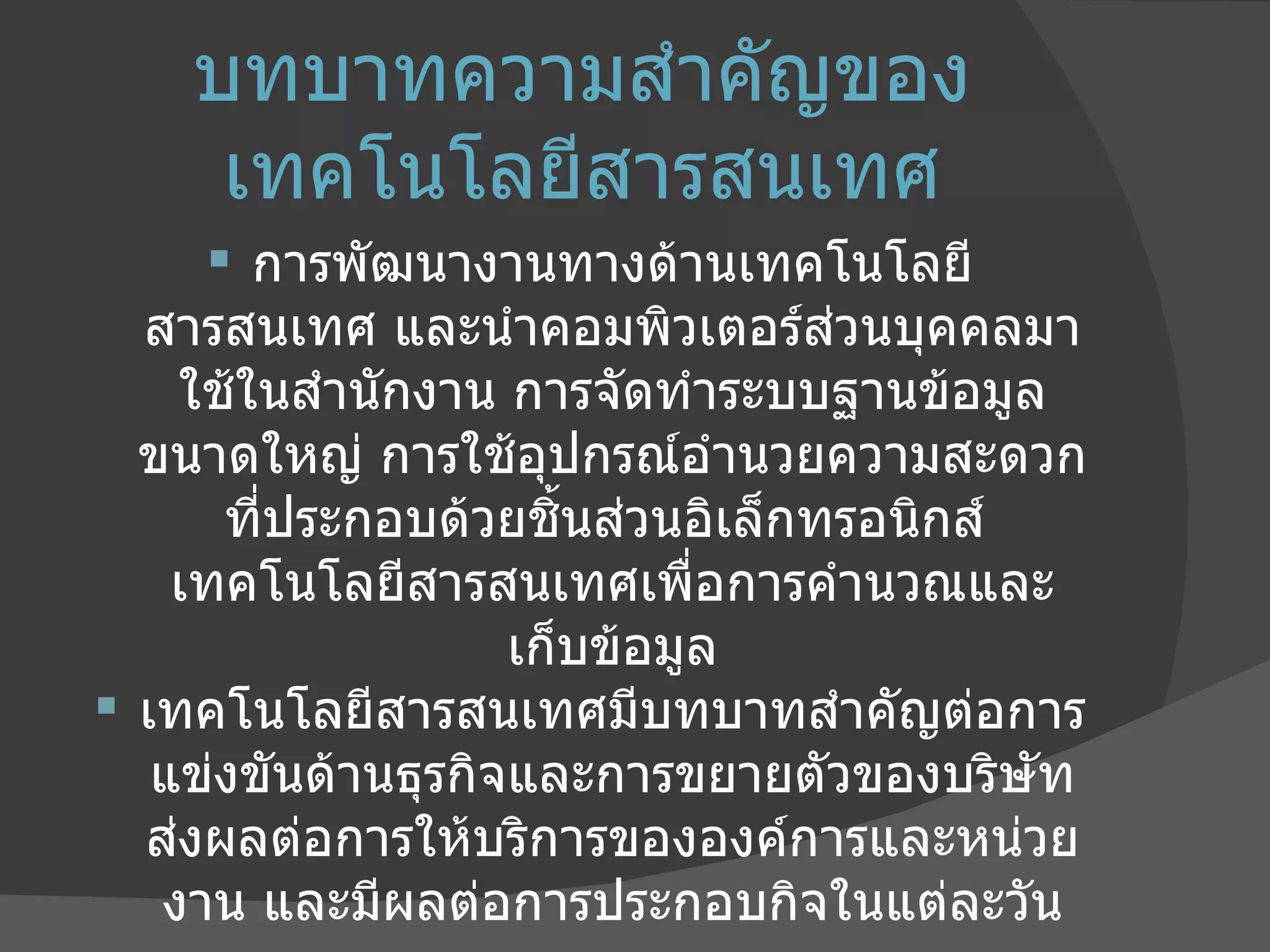บทบาทความสำคัญของเทคโนโลยีสารสนเทศ การพัฒนางานทางด้านเทคโนโลยีสารสนเทศ และนำคอมพิวเตอร์ส่วนบุคคลมาใช้ในสำนักงาน การจัดทำระบบฐานข้อมูลขนาดใหญ่ การใช้อุปกรณ์อำนวยความสะดวกที่ประกอบด้วยชิ้นส่วนอิเล็กทรอนิกส์  เทคโนโลยีสารสนเทศเพื่อการคำนวณและ เก็บข้อมูล เทคโนโลยีสารสนเทศมีบทบาทสำคัญต่อการแข่งขันด้านธุรกิจและการขยายตัวของบริษัท ส่งผลต่อการให้บริการขององค์การและหน่วยงาน และมีผลต่อการประกอบกิจในแต่ละวัน 