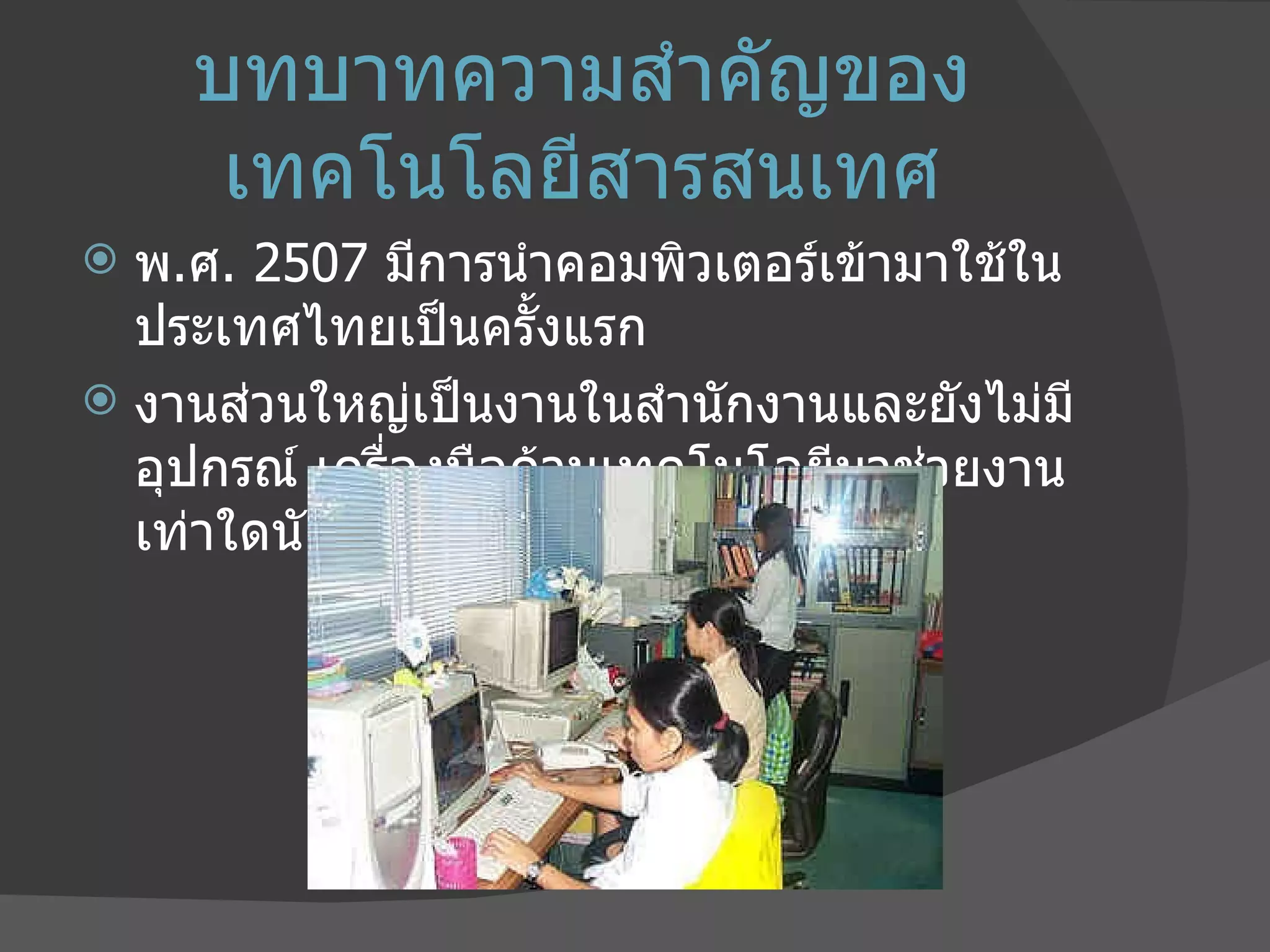 บทบาทความสำคัญของเทคโนโลยีสารสนเทศ พ . ศ . 2507  มีการนำคอมพิวเตอร์เข้ามาใช้ในประเทศไทยเป็นครั้งแรก งานส่วนใหญ่เป็นงานในสำนักงานและยังไม่มีอุปกรณ์ เครื่องมือด้านเทคโนโลยีมาช่วยงานเท่าใดนัก 