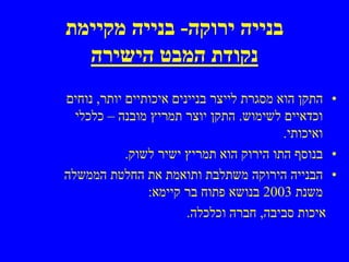 ‫בנייה ירוקה- בנייה מקיימת‬
  ‫נקודת המבט הישירה‬
‫• התקן הוא מסגרת לייצר בניינים איכותיים יותר, נוחים‬
  ‫וכדאיים לשימוש. התקן יוצר תמריץ מובנה – כלכלי‬
                                          ‫ואיכותי.‬
            ‫• בנוסף התו הירוק הוא תמריץ ישיר לשוק.‬
‫• הבנייה הירוקה משתלבת ותואמת את החלטת הממשלה‬
                ‫משנת 3002 בנושא פתוח בר קיימא:‬
                        ‫איכות סביבה, חברה וכלכלה.‬
 