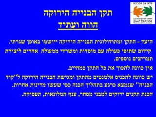 ‫תקן הבנייה הירוקה‬
                  ‫הווה ועתיד‬
 ‫היעד - התקן ומתודולוגית הבנייה הירוקה ייושמו באופן שגרתי.‬
‫קידום שתופי פעולה עם מוסדות ומשרדי ממשלה אחרים ליצירת‬
                                           ‫תמריצים נוספים.‬
                         ‫אין כוונה להפוך את כל התקן כמחייב.‬
‫יש כוונה להכניס אלמנטים מהתקן ומגישת הבנייה הירוקה ל"קוד‬
   ‫הבניה" שנמצא כרגע בתהליך הכנה כפי שעשו מדינות אחרות.‬
       ‫הכנת תקנים ירוקים למבני מסחר, ענף המלונאות, תעסוקה.‬
 
