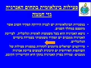 ‫פעילות בינלאומית בתחום האנרגיה‬
           ‫גזי חממה‬
 ‫• במסגרות הבינלאומיות יש לבניה הירוקה תפקיד חשוב אשר‬
                                 ‫מתעצם במהלך השנים.‬
‫• נושא האנרגיה הוא בעל משמעות לאומית וגלובלית. לצריכת‬
     ‫האנרגיה ממבנים יש תפקיד משמעותי בעמידה ביעדים‬
                                           ‫הגלובליים.‬
   ‫• פרויקטים ישראלים מוזמנים לתחרות במסגרת פעילות של‬
     ‫השותפות האירופית ים תיכונית לצמצום צריכת אנרגיה‬
‫ממבנים- עמידה בפרק האנרגיה בתקן היא הקריטריון הקובע.‬
 